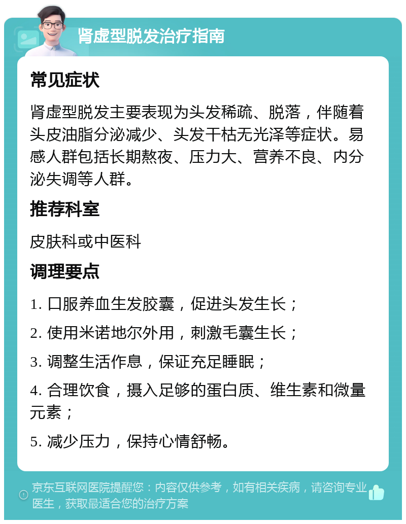 肾虚型脱发治疗指南 常见症状 肾虚型脱发主要表现为头发稀疏、脱落，伴随着头皮油脂分泌减少、头发干枯无光泽等症状。易感人群包括长期熬夜、压力大、营养不良、内分泌失调等人群。 推荐科室 皮肤科或中医科 调理要点 1. 口服养血生发胶囊，促进头发生长； 2. 使用米诺地尔外用，刺激毛囊生长； 3. 调整生活作息，保证充足睡眠； 4. 合理饮食，摄入足够的蛋白质、维生素和微量元素； 5. 减少压力，保持心情舒畅。