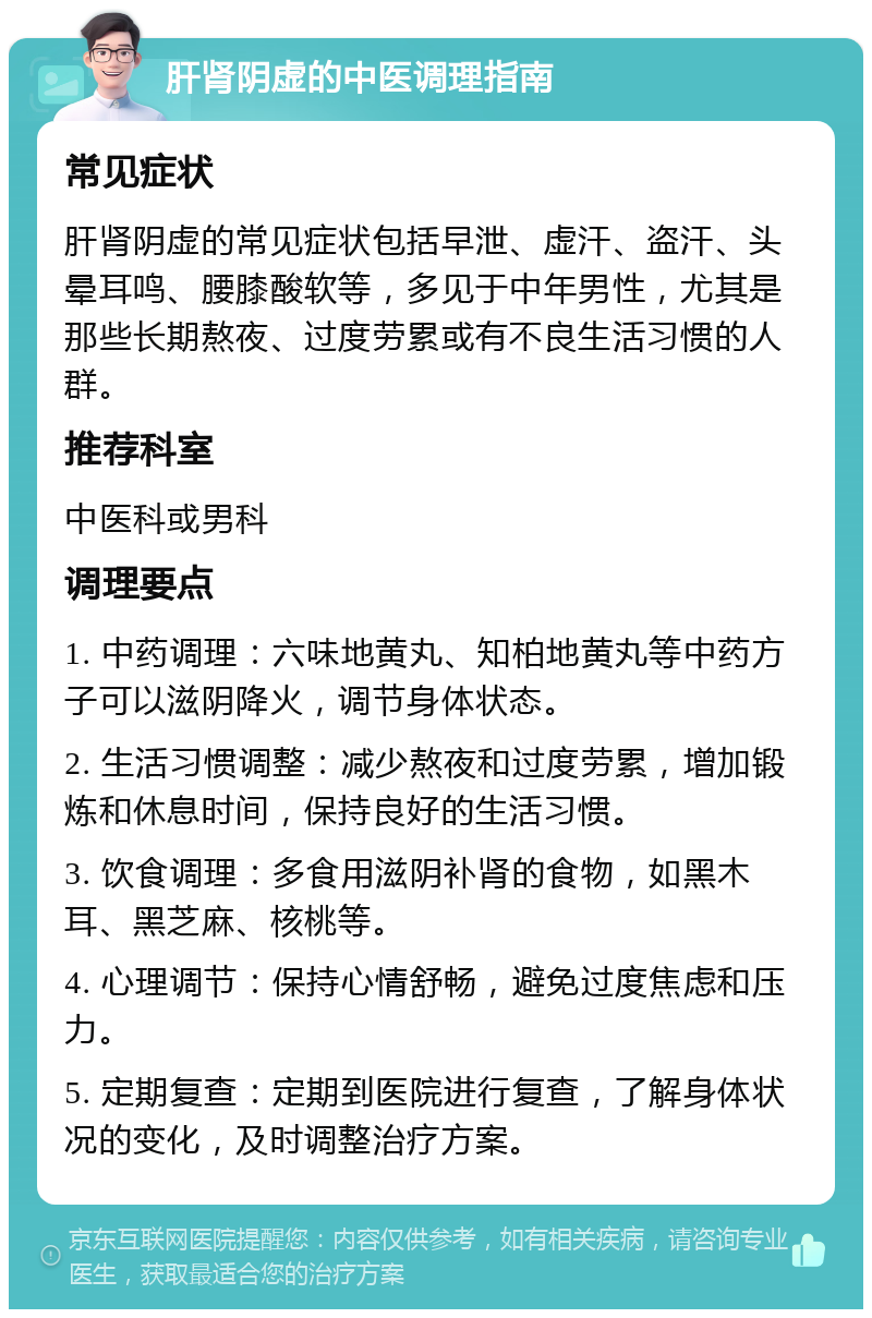 肝肾阴虚的中医调理指南 常见症状 肝肾阴虚的常见症状包括早泄、虚汗、盗汗、头晕耳鸣、腰膝酸软等，多见于中年男性，尤其是那些长期熬夜、过度劳累或有不良生活习惯的人群。 推荐科室 中医科或男科 调理要点 1. 中药调理：六味地黄丸、知柏地黄丸等中药方子可以滋阴降火，调节身体状态。 2. 生活习惯调整：减少熬夜和过度劳累，增加锻炼和休息时间，保持良好的生活习惯。 3. 饮食调理：多食用滋阴补肾的食物，如黑木耳、黑芝麻、核桃等。 4. 心理调节：保持心情舒畅，避免过度焦虑和压力。 5. 定期复查：定期到医院进行复查，了解身体状况的变化，及时调整治疗方案。