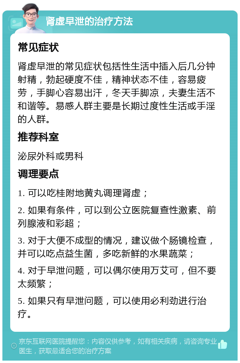 肾虚早泄的治疗方法 常见症状 肾虚早泄的常见症状包括性生活中插入后几分钟射精，勃起硬度不佳，精神状态不佳，容易疲劳，手脚心容易出汗，冬天手脚凉，夫妻生活不和谐等。易感人群主要是长期过度性生活或手淫的人群。 推荐科室 泌尿外科或男科 调理要点 1. 可以吃桂附地黄丸调理肾虚； 2. 如果有条件，可以到公立医院复查性激素、前列腺液和彩超； 3. 对于大便不成型的情况，建议做个肠镜检查，并可以吃点益生菌，多吃新鲜的水果蔬菜； 4. 对于早泄问题，可以偶尔使用万艾可，但不要太频繁； 5. 如果只有早泄问题，可以使用必利劲进行治疗。