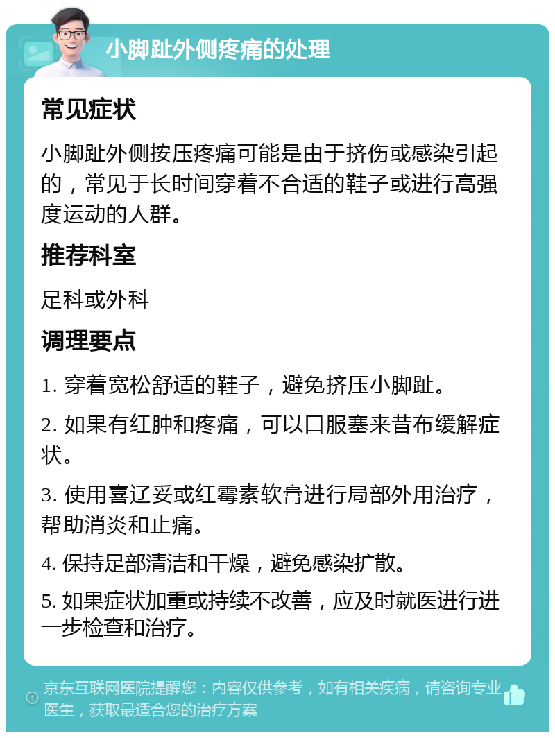 小脚趾外侧疼痛的处理 常见症状 小脚趾外侧按压疼痛可能是由于挤伤或感染引起的，常见于长时间穿着不合适的鞋子或进行高强度运动的人群。 推荐科室 足科或外科 调理要点 1. 穿着宽松舒适的鞋子，避免挤压小脚趾。 2. 如果有红肿和疼痛，可以口服塞来昔布缓解症状。 3. 使用喜辽妥或红霉素软膏进行局部外用治疗，帮助消炎和止痛。 4. 保持足部清洁和干燥，避免感染扩散。 5. 如果症状加重或持续不改善，应及时就医进行进一步检查和治疗。