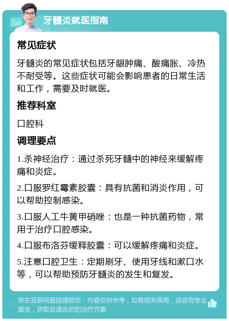 牙髓炎就医指南 常见症状 牙髓炎的常见症状包括牙龈肿痛、酸痛胀、冷热不耐受等。这些症状可能会影响患者的日常生活和工作，需要及时就医。 推荐科室 口腔科 调理要点 1.杀神经治疗：通过杀死牙髓中的神经来缓解疼痛和炎症。 2.口服罗红霉素胶囊：具有抗菌和消炎作用，可以帮助控制感染。 3.口服人工牛黄甲硝唑：也是一种抗菌药物，常用于治疗口腔感染。 4.口服布洛芬缓释胶囊：可以缓解疼痛和炎症。 5.注意口腔卫生：定期刷牙、使用牙线和漱口水等，可以帮助预防牙髓炎的发生和复发。