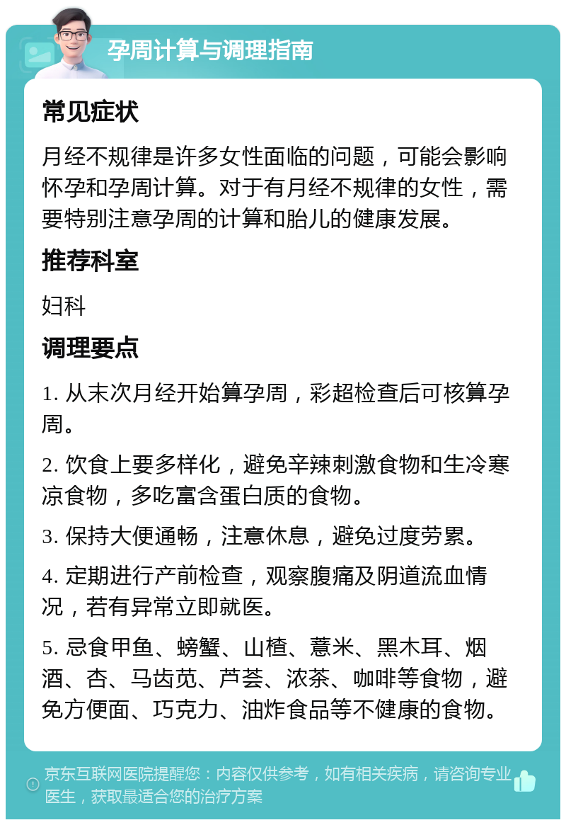 孕周计算与调理指南 常见症状 月经不规律是许多女性面临的问题，可能会影响怀孕和孕周计算。对于有月经不规律的女性，需要特别注意孕周的计算和胎儿的健康发展。 推荐科室 妇科 调理要点 1. 从末次月经开始算孕周，彩超检查后可核算孕周。 2. 饮食上要多样化，避免辛辣刺激食物和生冷寒凉食物，多吃富含蛋白质的食物。 3. 保持大便通畅，注意休息，避免过度劳累。 4. 定期进行产前检查，观察腹痛及阴道流血情况，若有异常立即就医。 5. 忌食甲鱼、螃蟹、山楂、薏米、黑木耳、烟酒、杏、马齿苋、芦荟、浓茶、咖啡等食物，避免方便面、巧克力、油炸食品等不健康的食物。