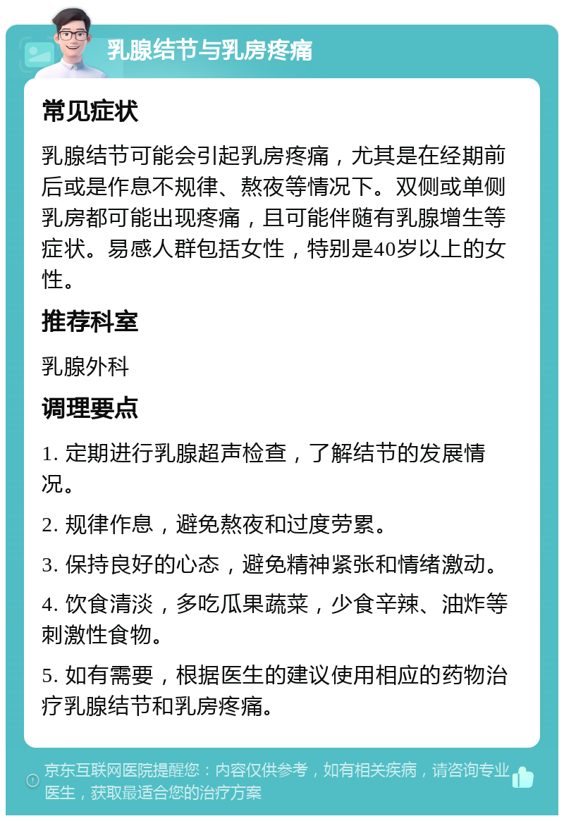 乳腺结节与乳房疼痛 常见症状 乳腺结节可能会引起乳房疼痛，尤其是在经期前后或是作息不规律、熬夜等情况下。双侧或单侧乳房都可能出现疼痛，且可能伴随有乳腺增生等症状。易感人群包括女性，特别是40岁以上的女性。 推荐科室 乳腺外科 调理要点 1. 定期进行乳腺超声检查，了解结节的发展情况。 2. 规律作息，避免熬夜和过度劳累。 3. 保持良好的心态，避免精神紧张和情绪激动。 4. 饮食清淡，多吃瓜果蔬菜，少食辛辣、油炸等刺激性食物。 5. 如有需要，根据医生的建议使用相应的药物治疗乳腺结节和乳房疼痛。