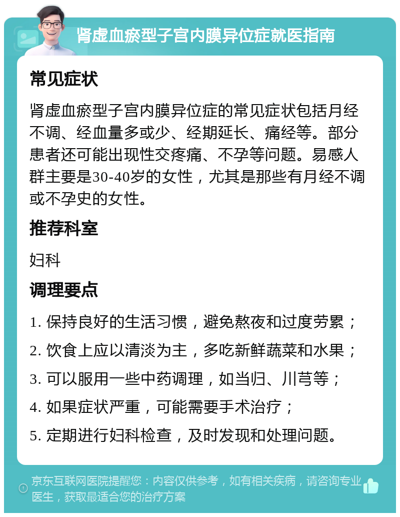 肾虚血瘀型子宫内膜异位症就医指南 常见症状 肾虚血瘀型子宫内膜异位症的常见症状包括月经不调、经血量多或少、经期延长、痛经等。部分患者还可能出现性交疼痛、不孕等问题。易感人群主要是30-40岁的女性，尤其是那些有月经不调或不孕史的女性。 推荐科室 妇科 调理要点 1. 保持良好的生活习惯，避免熬夜和过度劳累； 2. 饮食上应以清淡为主，多吃新鲜蔬菜和水果； 3. 可以服用一些中药调理，如当归、川芎等； 4. 如果症状严重，可能需要手术治疗； 5. 定期进行妇科检查，及时发现和处理问题。