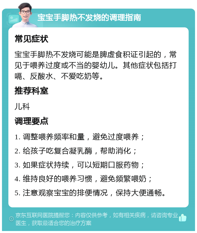 宝宝手脚热不发烧的调理指南 常见症状 宝宝手脚热不发烧可能是脾虚食积证引起的，常见于喂养过度或不当的婴幼儿。其他症状包括打嗝、反酸水、不爱吃奶等。 推荐科室 儿科 调理要点 1. 调整喂养频率和量，避免过度喂养； 2. 给孩子吃复合凝乳酶，帮助消化； 3. 如果症状持续，可以短期口服药物； 4. 维持良好的喂养习惯，避免频繁喂奶； 5. 注意观察宝宝的排便情况，保持大便通畅。