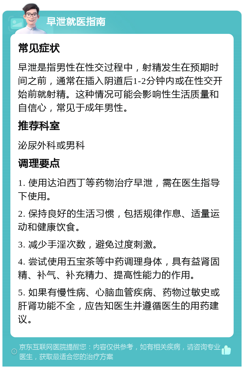 早泄就医指南 常见症状 早泄是指男性在性交过程中，射精发生在预期时间之前，通常在插入阴道后1-2分钟内或在性交开始前就射精。这种情况可能会影响性生活质量和自信心，常见于成年男性。 推荐科室 泌尿外科或男科 调理要点 1. 使用达泊西丁等药物治疗早泄，需在医生指导下使用。 2. 保持良好的生活习惯，包括规律作息、适量运动和健康饮食。 3. 减少手淫次数，避免过度刺激。 4. 尝试使用五宝茶等中药调理身体，具有益肾固精、补气、补充精力、提高性能力的作用。 5. 如果有慢性病、心脑血管疾病、药物过敏史或肝肾功能不全，应告知医生并遵循医生的用药建议。