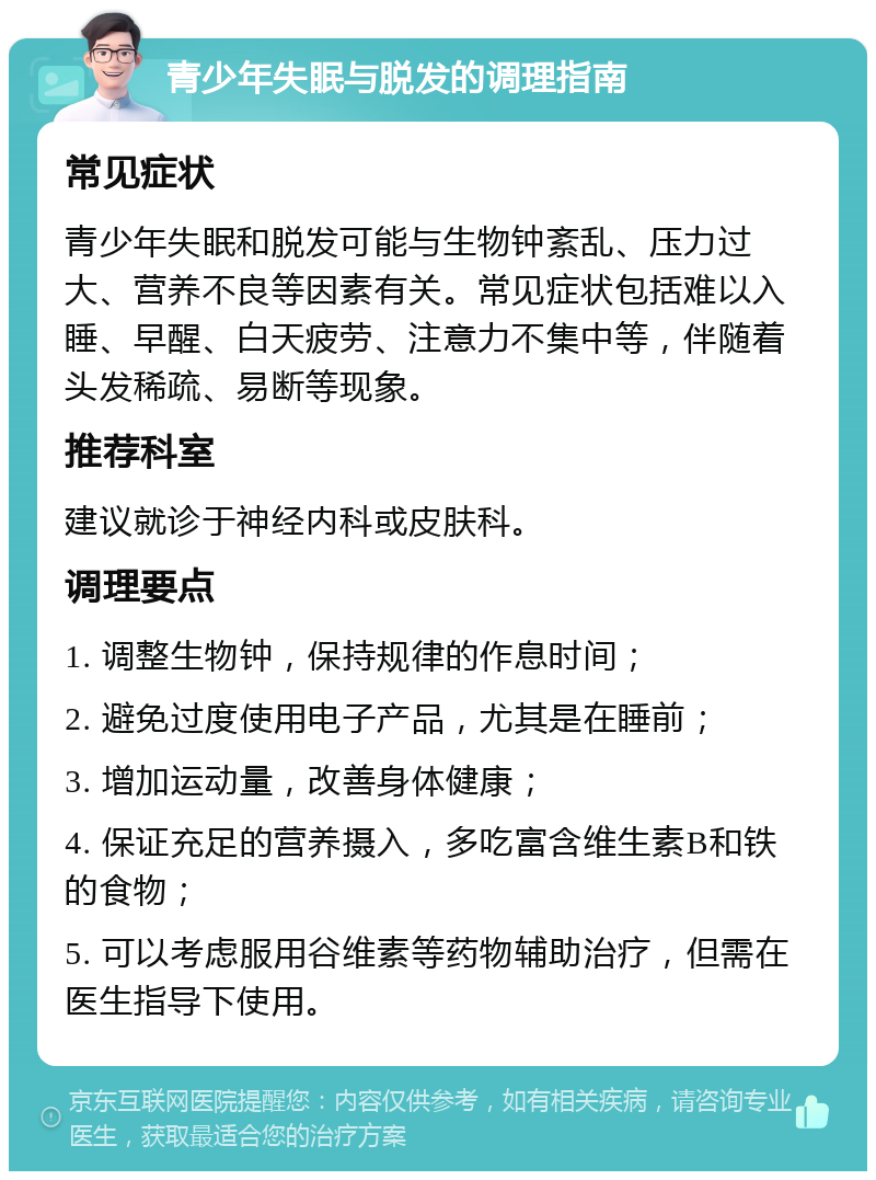 青少年失眠与脱发的调理指南 常见症状 青少年失眠和脱发可能与生物钟紊乱、压力过大、营养不良等因素有关。常见症状包括难以入睡、早醒、白天疲劳、注意力不集中等，伴随着头发稀疏、易断等现象。 推荐科室 建议就诊于神经内科或皮肤科。 调理要点 1. 调整生物钟，保持规律的作息时间； 2. 避免过度使用电子产品，尤其是在睡前； 3. 增加运动量，改善身体健康； 4. 保证充足的营养摄入，多吃富含维生素B和铁的食物； 5. 可以考虑服用谷维素等药物辅助治疗，但需在医生指导下使用。