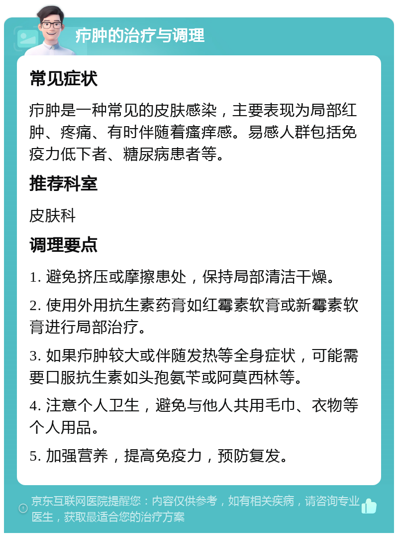 疖肿的治疗与调理 常见症状 疖肿是一种常见的皮肤感染，主要表现为局部红肿、疼痛、有时伴随着瘙痒感。易感人群包括免疫力低下者、糖尿病患者等。 推荐科室 皮肤科 调理要点 1. 避免挤压或摩擦患处，保持局部清洁干燥。 2. 使用外用抗生素药膏如红霉素软膏或新霉素软膏进行局部治疗。 3. 如果疖肿较大或伴随发热等全身症状，可能需要口服抗生素如头孢氨苄或阿莫西林等。 4. 注意个人卫生，避免与他人共用毛巾、衣物等个人用品。 5. 加强营养，提高免疫力，预防复发。