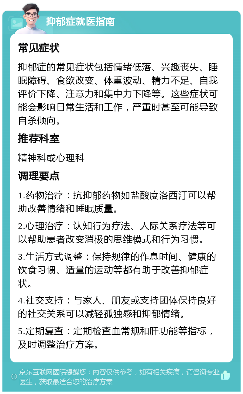 抑郁症就医指南 常见症状 抑郁症的常见症状包括情绪低落、兴趣丧失、睡眠障碍、食欲改变、体重波动、精力不足、自我评价下降、注意力和集中力下降等。这些症状可能会影响日常生活和工作，严重时甚至可能导致自杀倾向。 推荐科室 精神科或心理科 调理要点 1.药物治疗：抗抑郁药物如盐酸度洛西汀可以帮助改善情绪和睡眠质量。 2.心理治疗：认知行为疗法、人际关系疗法等可以帮助患者改变消极的思维模式和行为习惯。 3.生活方式调整：保持规律的作息时间、健康的饮食习惯、适量的运动等都有助于改善抑郁症状。 4.社交支持：与家人、朋友或支持团体保持良好的社交关系可以减轻孤独感和抑郁情绪。 5.定期复查：定期检查血常规和肝功能等指标，及时调整治疗方案。