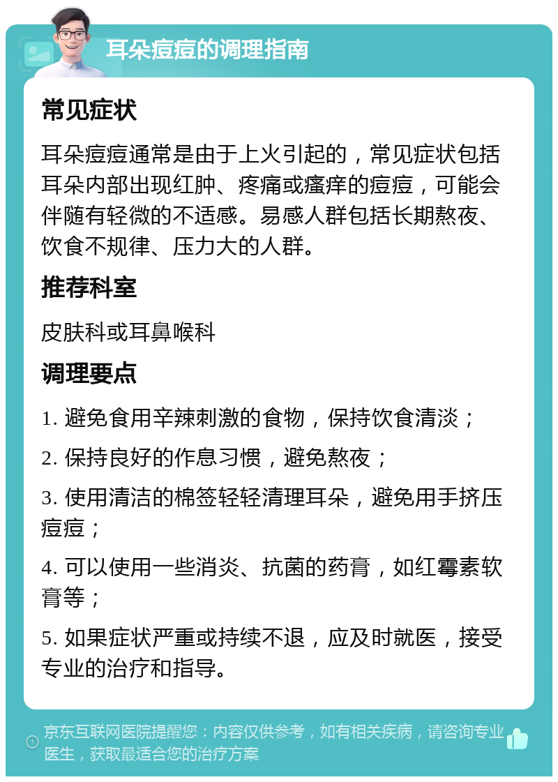 耳朵痘痘的调理指南 常见症状 耳朵痘痘通常是由于上火引起的，常见症状包括耳朵内部出现红肿、疼痛或瘙痒的痘痘，可能会伴随有轻微的不适感。易感人群包括长期熬夜、饮食不规律、压力大的人群。 推荐科室 皮肤科或耳鼻喉科 调理要点 1. 避免食用辛辣刺激的食物，保持饮食清淡； 2. 保持良好的作息习惯，避免熬夜； 3. 使用清洁的棉签轻轻清理耳朵，避免用手挤压痘痘； 4. 可以使用一些消炎、抗菌的药膏，如红霉素软膏等； 5. 如果症状严重或持续不退，应及时就医，接受专业的治疗和指导。