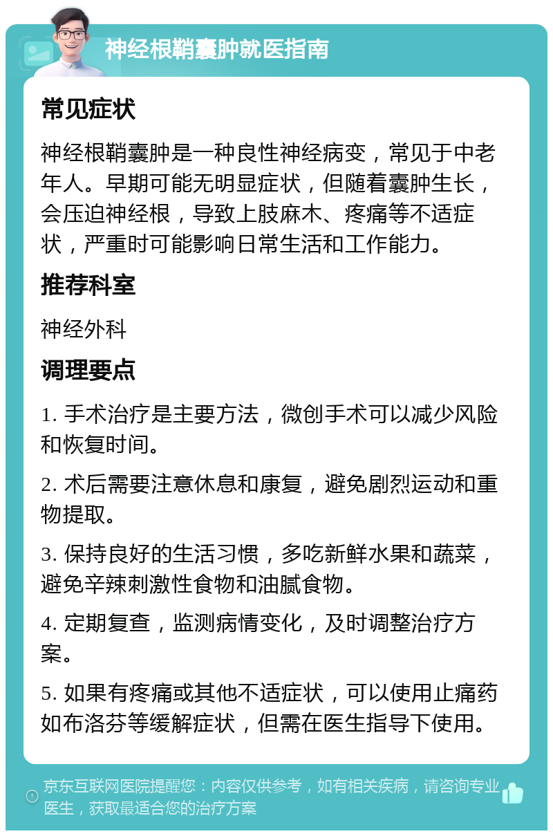 神经根鞘囊肿就医指南 常见症状 神经根鞘囊肿是一种良性神经病变，常见于中老年人。早期可能无明显症状，但随着囊肿生长，会压迫神经根，导致上肢麻木、疼痛等不适症状，严重时可能影响日常生活和工作能力。 推荐科室 神经外科 调理要点 1. 手术治疗是主要方法，微创手术可以减少风险和恢复时间。 2. 术后需要注意休息和康复，避免剧烈运动和重物提取。 3. 保持良好的生活习惯，多吃新鲜水果和蔬菜，避免辛辣刺激性食物和油腻食物。 4. 定期复查，监测病情变化，及时调整治疗方案。 5. 如果有疼痛或其他不适症状，可以使用止痛药如布洛芬等缓解症状，但需在医生指导下使用。