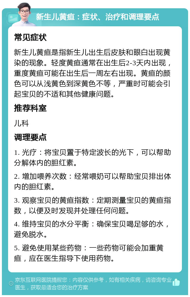 新生儿黄疸：症状、治疗和调理要点 常见症状 新生儿黄疸是指新生儿出生后皮肤和眼白出现黄染的现象。轻度黄疸通常在出生后2-3天内出现，重度黄疸可能在出生后一周左右出现。黄疸的颜色可以从浅黄色到深黄色不等，严重时可能会引起宝贝的不适和其他健康问题。 推荐科室 儿科 调理要点 1. 光疗：将宝贝置于特定波长的光下，可以帮助分解体内的胆红素。 2. 增加喂养次数：经常喂奶可以帮助宝贝排出体内的胆红素。 3. 观察宝贝的黄疸指数：定期测量宝贝的黄疸指数，以便及时发现并处理任何问题。 4. 维持宝贝的水分平衡：确保宝贝喝足够的水，避免脱水。 5. 避免使用某些药物：一些药物可能会加重黄疸，应在医生指导下使用药物。