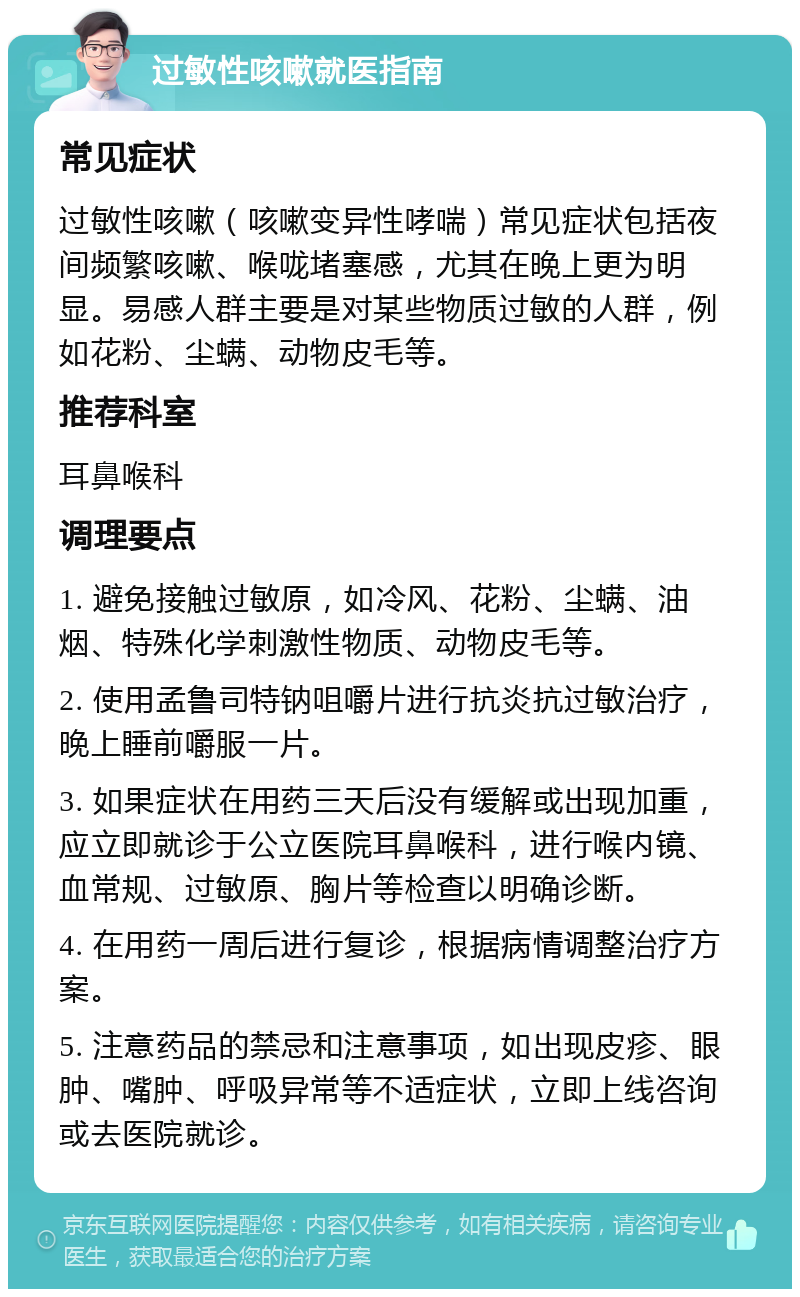 过敏性咳嗽就医指南 常见症状 过敏性咳嗽（咳嗽变异性哮喘）常见症状包括夜间频繁咳嗽、喉咙堵塞感，尤其在晚上更为明显。易感人群主要是对某些物质过敏的人群，例如花粉、尘螨、动物皮毛等。 推荐科室 耳鼻喉科 调理要点 1. 避免接触过敏原，如冷风、花粉、尘螨、油烟、特殊化学刺激性物质、动物皮毛等。 2. 使用孟鲁司特钠咀嚼片进行抗炎抗过敏治疗，晚上睡前嚼服一片。 3. 如果症状在用药三天后没有缓解或出现加重，应立即就诊于公立医院耳鼻喉科，进行喉内镜、血常规、过敏原、胸片等检查以明确诊断。 4. 在用药一周后进行复诊，根据病情调整治疗方案。 5. 注意药品的禁忌和注意事项，如出现皮疹、眼肿、嘴肿、呼吸异常等不适症状，立即上线咨询或去医院就诊。