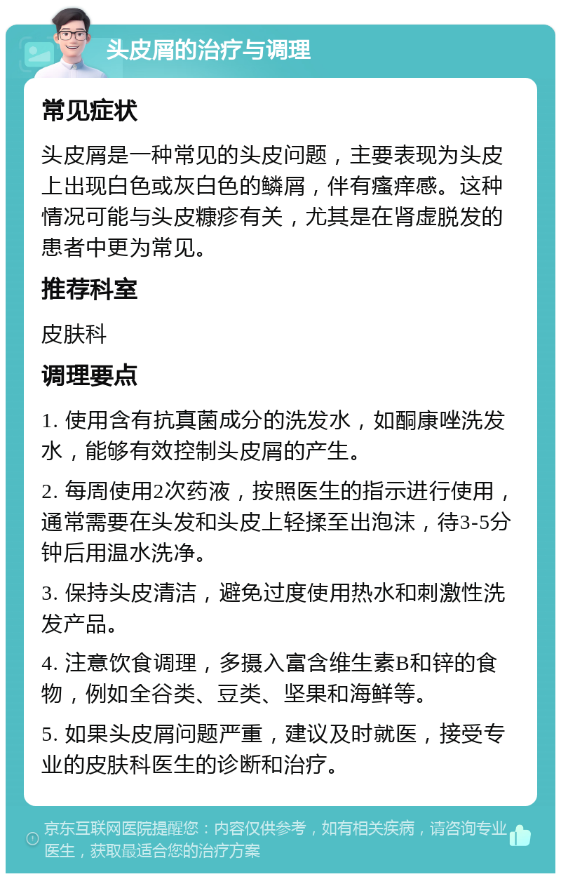 头皮屑的治疗与调理 常见症状 头皮屑是一种常见的头皮问题，主要表现为头皮上出现白色或灰白色的鳞屑，伴有瘙痒感。这种情况可能与头皮糠疹有关，尤其是在肾虚脱发的患者中更为常见。 推荐科室 皮肤科 调理要点 1. 使用含有抗真菌成分的洗发水，如酮康唑洗发水，能够有效控制头皮屑的产生。 2. 每周使用2次药液，按照医生的指示进行使用，通常需要在头发和头皮上轻揉至出泡沫，待3-5分钟后用温水洗净。 3. 保持头皮清洁，避免过度使用热水和刺激性洗发产品。 4. 注意饮食调理，多摄入富含维生素B和锌的食物，例如全谷类、豆类、坚果和海鲜等。 5. 如果头皮屑问题严重，建议及时就医，接受专业的皮肤科医生的诊断和治疗。