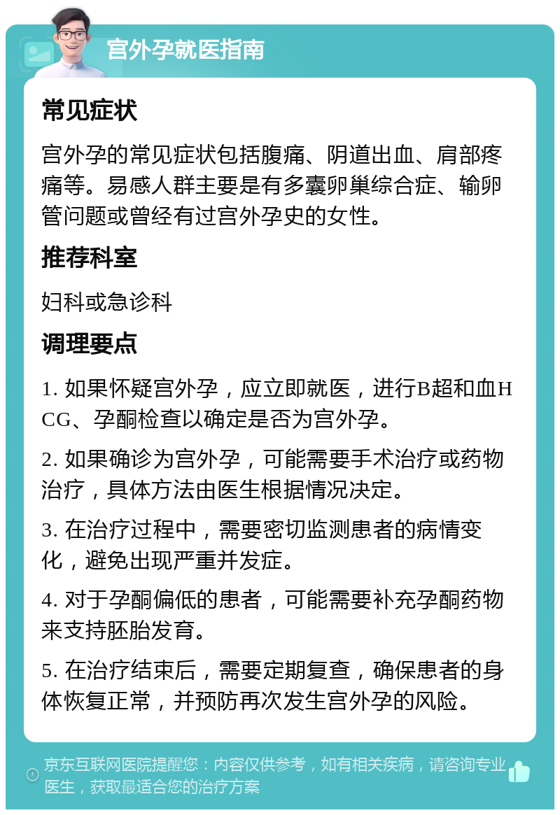 宫外孕就医指南 常见症状 宫外孕的常见症状包括腹痛、阴道出血、肩部疼痛等。易感人群主要是有多囊卵巢综合症、输卵管问题或曾经有过宫外孕史的女性。 推荐科室 妇科或急诊科 调理要点 1. 如果怀疑宫外孕，应立即就医，进行B超和血HCG、孕酮检查以确定是否为宫外孕。 2. 如果确诊为宫外孕，可能需要手术治疗或药物治疗，具体方法由医生根据情况决定。 3. 在治疗过程中，需要密切监测患者的病情变化，避免出现严重并发症。 4. 对于孕酮偏低的患者，可能需要补充孕酮药物来支持胚胎发育。 5. 在治疗结束后，需要定期复查，确保患者的身体恢复正常，并预防再次发生宫外孕的风险。