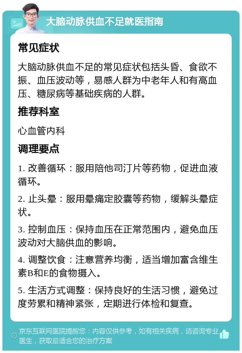 大脑动脉供血不足就医指南 常见症状 大脑动脉供血不足的常见症状包括头昏、食欲不振、血压波动等，易感人群为中老年人和有高血压、糖尿病等基础疾病的人群。 推荐科室 心血管内科 调理要点 1. 改善循环：服用陪他司汀片等药物，促进血液循环。 2. 止头晕：服用晕痛定胶囊等药物，缓解头晕症状。 3. 控制血压：保持血压在正常范围内，避免血压波动对大脑供血的影响。 4. 调整饮食：注意营养均衡，适当增加富含维生素B和E的食物摄入。 5. 生活方式调整：保持良好的生活习惯，避免过度劳累和精神紧张，定期进行体检和复查。