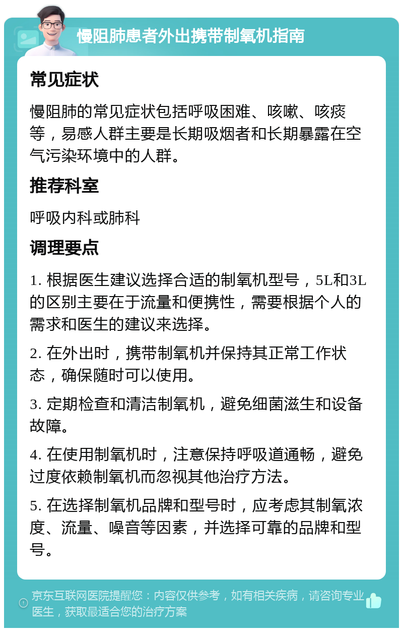 慢阻肺患者外出携带制氧机指南 常见症状 慢阻肺的常见症状包括呼吸困难、咳嗽、咳痰等，易感人群主要是长期吸烟者和长期暴露在空气污染环境中的人群。 推荐科室 呼吸内科或肺科 调理要点 1. 根据医生建议选择合适的制氧机型号，5L和3L的区别主要在于流量和便携性，需要根据个人的需求和医生的建议来选择。 2. 在外出时，携带制氧机并保持其正常工作状态，确保随时可以使用。 3. 定期检查和清洁制氧机，避免细菌滋生和设备故障。 4. 在使用制氧机时，注意保持呼吸道通畅，避免过度依赖制氧机而忽视其他治疗方法。 5. 在选择制氧机品牌和型号时，应考虑其制氧浓度、流量、噪音等因素，并选择可靠的品牌和型号。