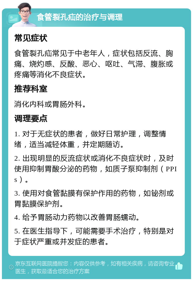 食管裂孔疝的治疗与调理 常见症状 食管裂孔疝常见于中老年人，症状包括反流、胸痛、烧灼感、反酸、恶心、呕吐、气滞、腹胀或疼痛等消化不良症状。 推荐科室 消化内科或胃肠外科。 调理要点 1. 对于无症状的患者，做好日常护理，调整情绪，适当减轻体重，并定期随访。 2. 出现明显的反流症状或消化不良症状时，及时使用抑制胃酸分泌的药物，如质子泵抑制剂（PPIs）。 3. 使用对食管黏膜有保护作用的药物，如铋剂或胃黏膜保护剂。 4. 给予胃肠动力药物以改善胃肠蠕动。 5. 在医生指导下，可能需要手术治疗，特别是对于症状严重或并发症的患者。