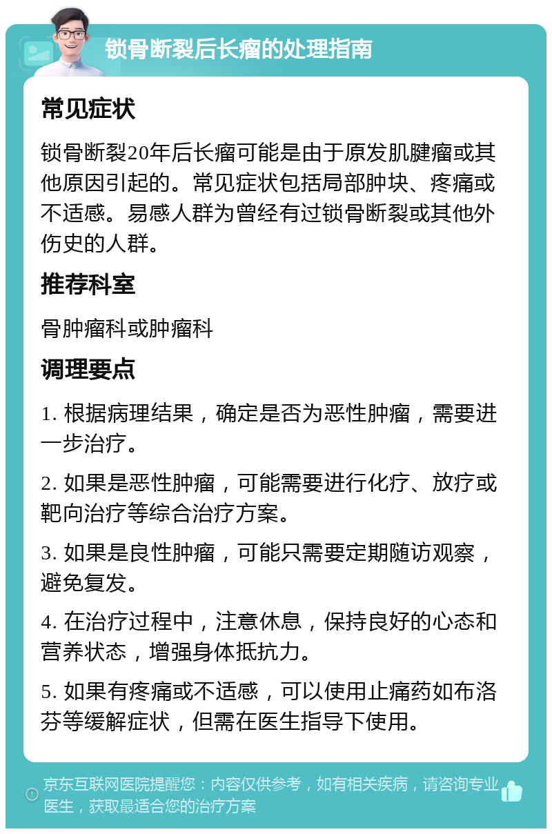 锁骨断裂后长瘤的处理指南 常见症状 锁骨断裂20年后长瘤可能是由于原发肌腱瘤或其他原因引起的。常见症状包括局部肿块、疼痛或不适感。易感人群为曾经有过锁骨断裂或其他外伤史的人群。 推荐科室 骨肿瘤科或肿瘤科 调理要点 1. 根据病理结果，确定是否为恶性肿瘤，需要进一步治疗。 2. 如果是恶性肿瘤，可能需要进行化疗、放疗或靶向治疗等综合治疗方案。 3. 如果是良性肿瘤，可能只需要定期随访观察，避免复发。 4. 在治疗过程中，注意休息，保持良好的心态和营养状态，增强身体抵抗力。 5. 如果有疼痛或不适感，可以使用止痛药如布洛芬等缓解症状，但需在医生指导下使用。