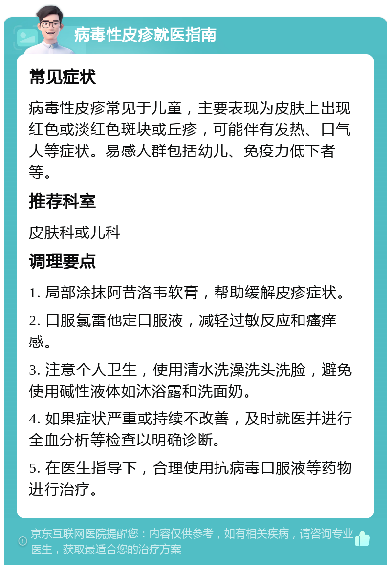 病毒性皮疹就医指南 常见症状 病毒性皮疹常见于儿童，主要表现为皮肤上出现红色或淡红色斑块或丘疹，可能伴有发热、口气大等症状。易感人群包括幼儿、免疫力低下者等。 推荐科室 皮肤科或儿科 调理要点 1. 局部涂抹阿昔洛韦软膏，帮助缓解皮疹症状。 2. 口服氯雷他定口服液，减轻过敏反应和瘙痒感。 3. 注意个人卫生，使用清水洗澡洗头洗脸，避免使用碱性液体如沐浴露和洗面奶。 4. 如果症状严重或持续不改善，及时就医并进行全血分析等检查以明确诊断。 5. 在医生指导下，合理使用抗病毒口服液等药物进行治疗。