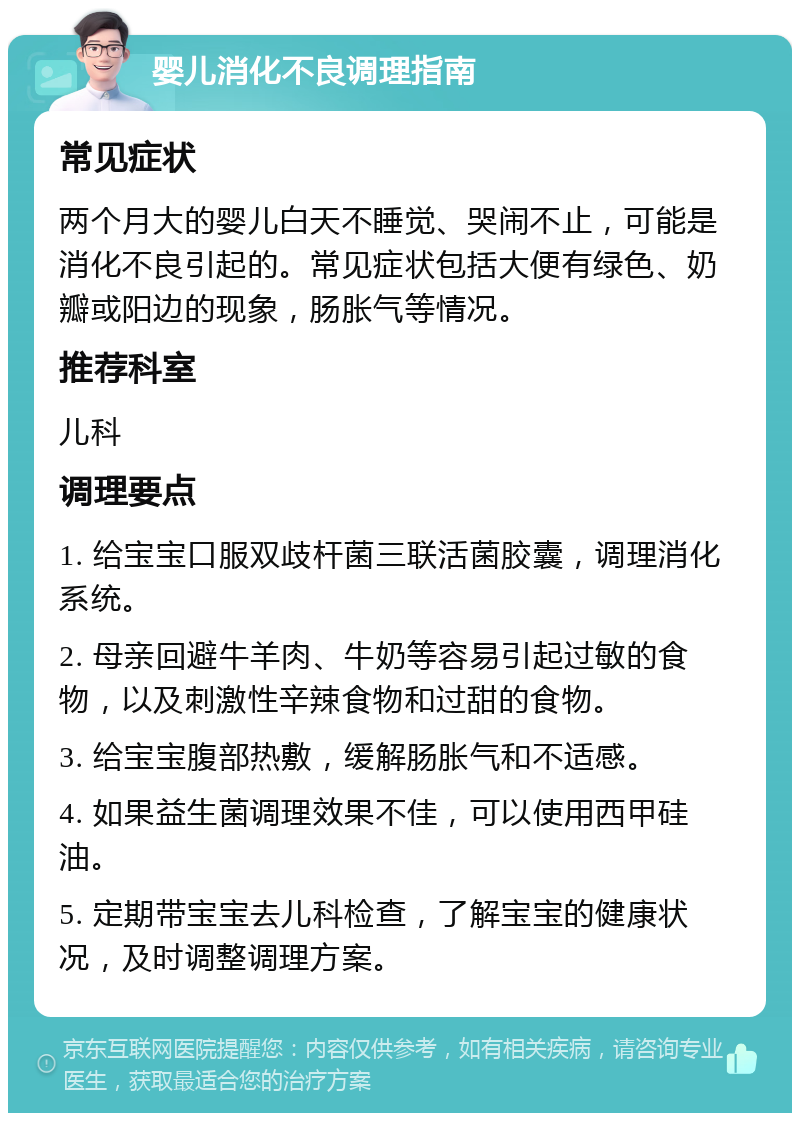 婴儿消化不良调理指南 常见症状 两个月大的婴儿白天不睡觉、哭闹不止，可能是消化不良引起的。常见症状包括大便有绿色、奶瓣或阳边的现象，肠胀气等情况。 推荐科室 儿科 调理要点 1. 给宝宝口服双歧杆菌三联活菌胶囊，调理消化系统。 2. 母亲回避牛羊肉、牛奶等容易引起过敏的食物，以及刺激性辛辣食物和过甜的食物。 3. 给宝宝腹部热敷，缓解肠胀气和不适感。 4. 如果益生菌调理效果不佳，可以使用西甲硅油。 5. 定期带宝宝去儿科检查，了解宝宝的健康状况，及时调整调理方案。