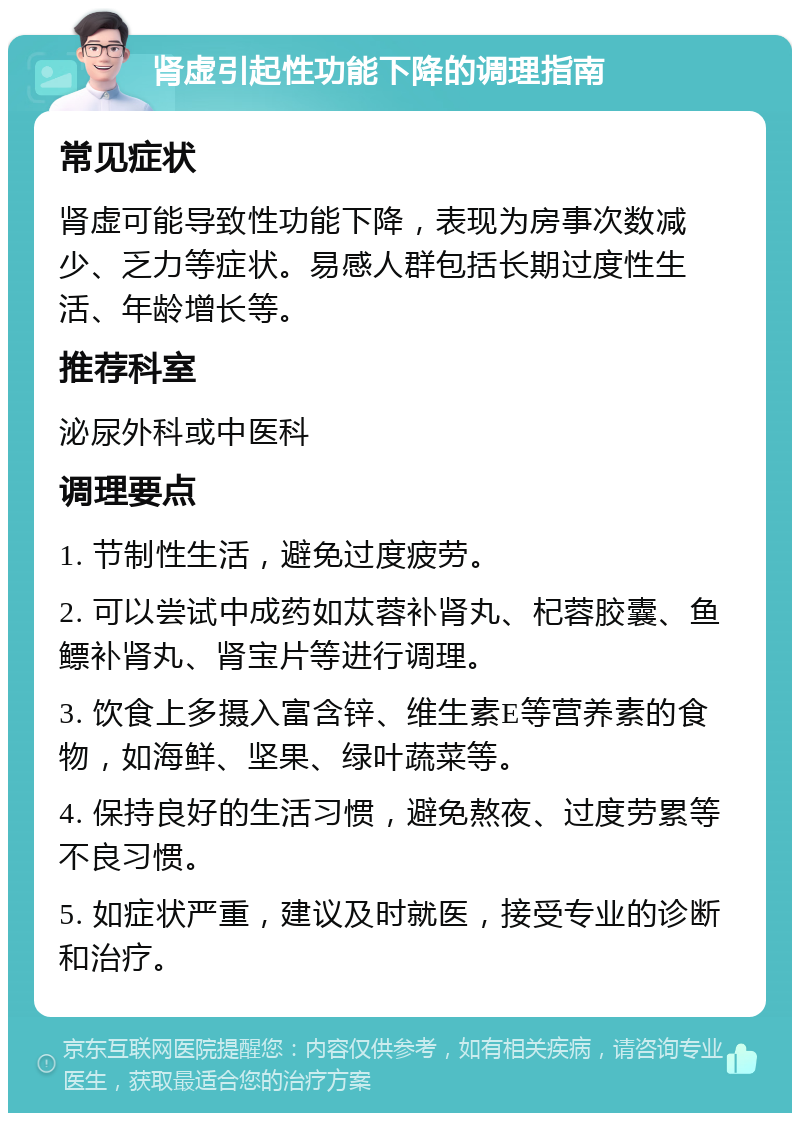 肾虚引起性功能下降的调理指南 常见症状 肾虚可能导致性功能下降，表现为房事次数减少、乏力等症状。易感人群包括长期过度性生活、年龄增长等。 推荐科室 泌尿外科或中医科 调理要点 1. 节制性生活，避免过度疲劳。 2. 可以尝试中成药如苁蓉补肾丸、杞蓉胶囊、鱼鳔补肾丸、肾宝片等进行调理。 3. 饮食上多摄入富含锌、维生素E等营养素的食物，如海鲜、坚果、绿叶蔬菜等。 4. 保持良好的生活习惯，避免熬夜、过度劳累等不良习惯。 5. 如症状严重，建议及时就医，接受专业的诊断和治疗。