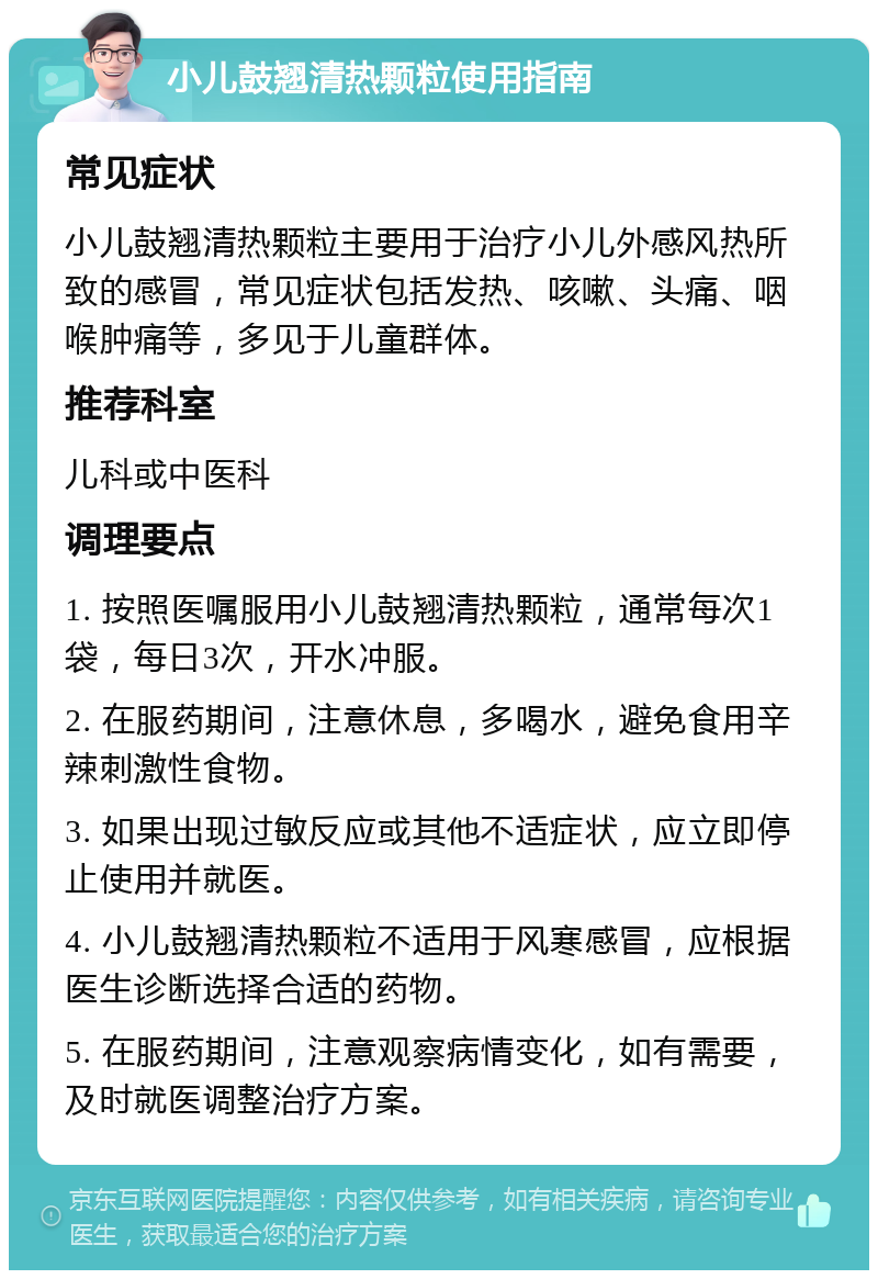 小儿鼓翘清热颗粒使用指南 常见症状 小儿鼓翘清热颗粒主要用于治疗小儿外感风热所致的感冒，常见症状包括发热、咳嗽、头痛、咽喉肿痛等，多见于儿童群体。 推荐科室 儿科或中医科 调理要点 1. 按照医嘱服用小儿鼓翘清热颗粒，通常每次1袋，每日3次，开水冲服。 2. 在服药期间，注意休息，多喝水，避免食用辛辣刺激性食物。 3. 如果出现过敏反应或其他不适症状，应立即停止使用并就医。 4. 小儿鼓翘清热颗粒不适用于风寒感冒，应根据医生诊断选择合适的药物。 5. 在服药期间，注意观察病情变化，如有需要，及时就医调整治疗方案。