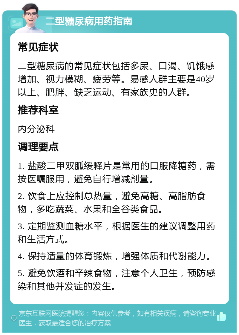 二型糖尿病用药指南 常见症状 二型糖尿病的常见症状包括多尿、口渴、饥饿感增加、视力模糊、疲劳等。易感人群主要是40岁以上、肥胖、缺乏运动、有家族史的人群。 推荐科室 内分泌科 调理要点 1. 盐酸二甲双胍缓释片是常用的口服降糖药，需按医嘱服用，避免自行增减剂量。 2. 饮食上应控制总热量，避免高糖、高脂肪食物，多吃蔬菜、水果和全谷类食品。 3. 定期监测血糖水平，根据医生的建议调整用药和生活方式。 4. 保持适量的体育锻炼，增强体质和代谢能力。 5. 避免饮酒和辛辣食物，注意个人卫生，预防感染和其他并发症的发生。