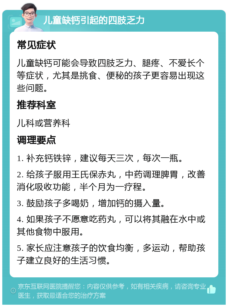 儿童缺钙引起的四肢乏力 常见症状 儿童缺钙可能会导致四肢乏力、腿疼、不爱长个等症状，尤其是挑食、便秘的孩子更容易出现这些问题。 推荐科室 儿科或营养科 调理要点 1. 补充钙铁锌，建议每天三次，每次一瓶。 2. 给孩子服用王氏保赤丸，中药调理脾胃，改善消化吸收功能，半个月为一疗程。 3. 鼓励孩子多喝奶，增加钙的摄入量。 4. 如果孩子不愿意吃药丸，可以将其融在水中或其他食物中服用。 5. 家长应注意孩子的饮食均衡，多运动，帮助孩子建立良好的生活习惯。