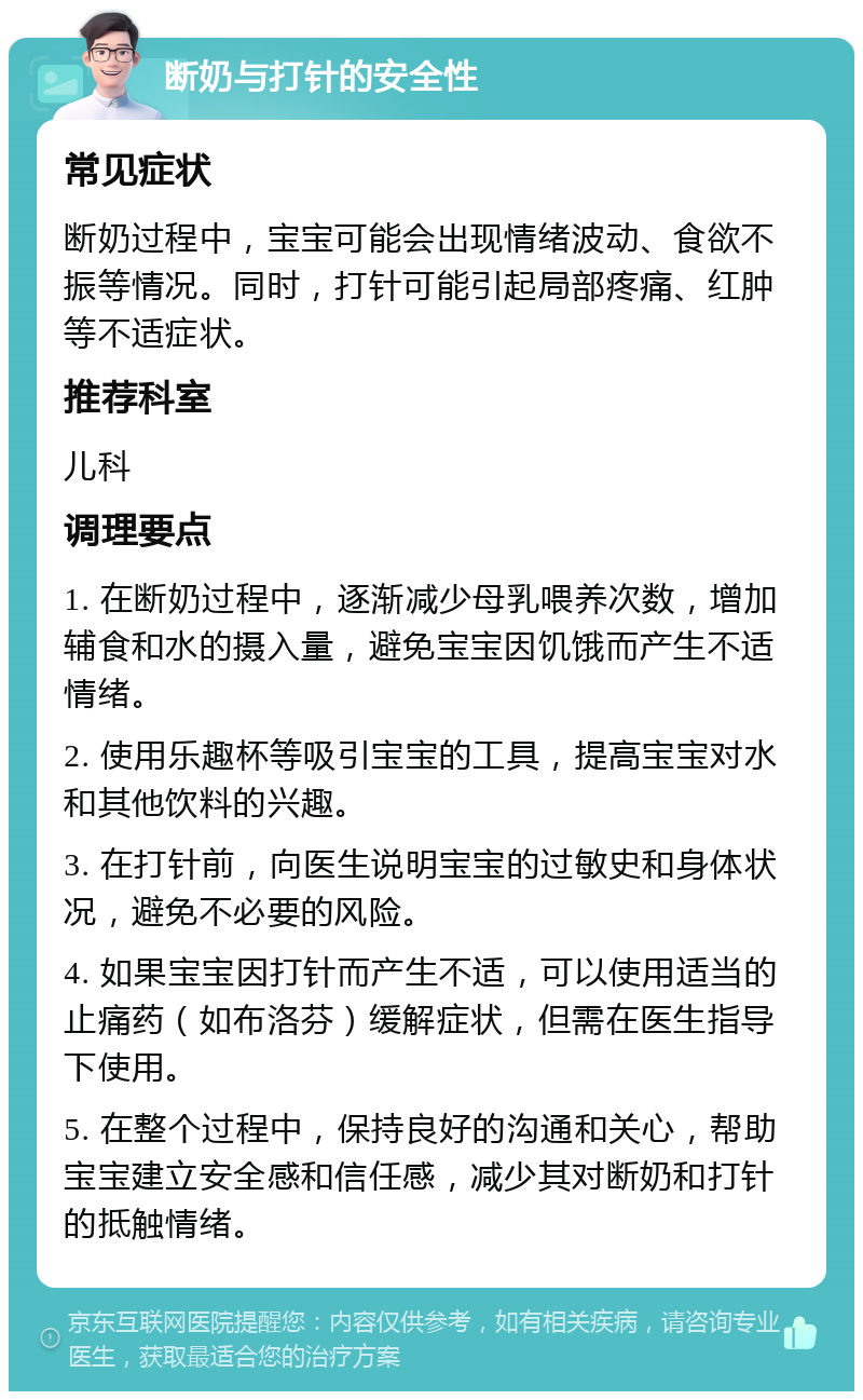 断奶与打针的安全性 常见症状 断奶过程中，宝宝可能会出现情绪波动、食欲不振等情况。同时，打针可能引起局部疼痛、红肿等不适症状。 推荐科室 儿科 调理要点 1. 在断奶过程中，逐渐减少母乳喂养次数，增加辅食和水的摄入量，避免宝宝因饥饿而产生不适情绪。 2. 使用乐趣杯等吸引宝宝的工具，提高宝宝对水和其他饮料的兴趣。 3. 在打针前，向医生说明宝宝的过敏史和身体状况，避免不必要的风险。 4. 如果宝宝因打针而产生不适，可以使用适当的止痛药（如布洛芬）缓解症状，但需在医生指导下使用。 5. 在整个过程中，保持良好的沟通和关心，帮助宝宝建立安全感和信任感，减少其对断奶和打针的抵触情绪。