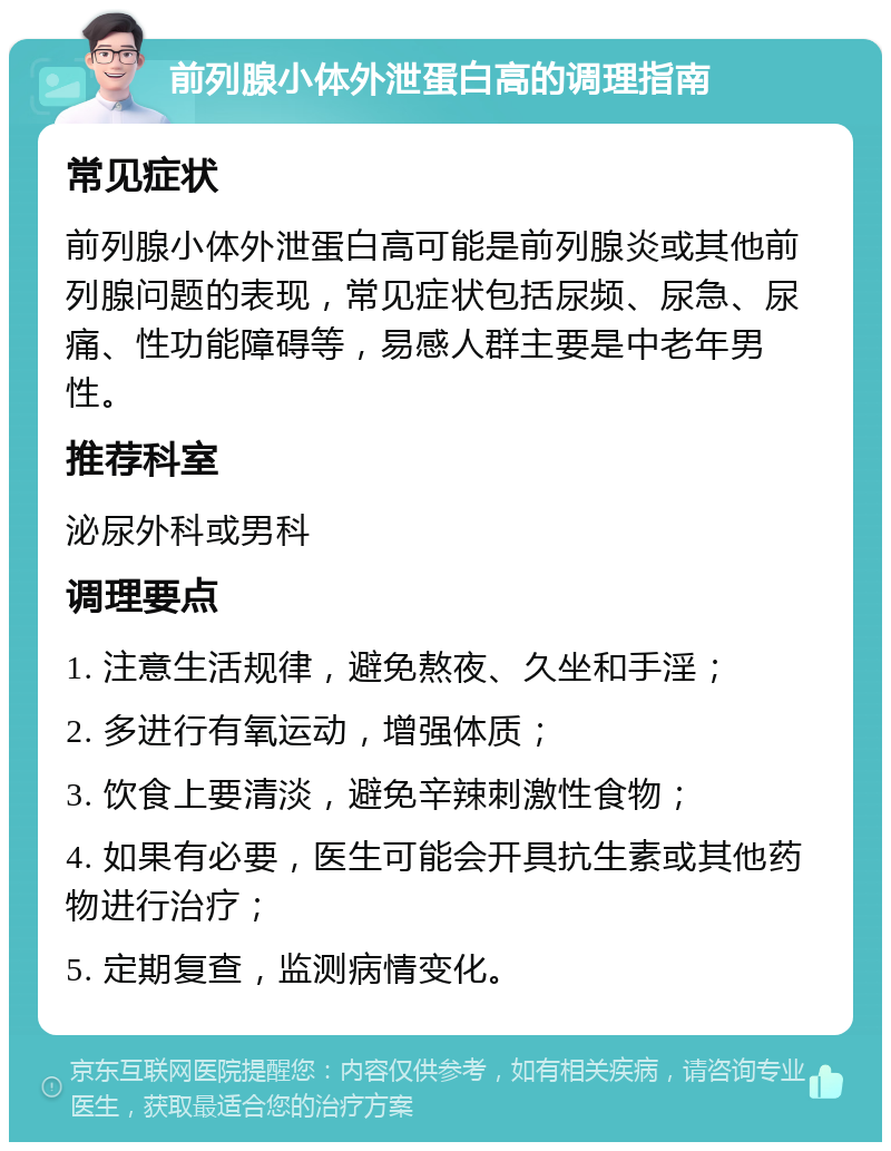 前列腺小体外泄蛋白高的调理指南 常见症状 前列腺小体外泄蛋白高可能是前列腺炎或其他前列腺问题的表现，常见症状包括尿频、尿急、尿痛、性功能障碍等，易感人群主要是中老年男性。 推荐科室 泌尿外科或男科 调理要点 1. 注意生活规律，避免熬夜、久坐和手淫； 2. 多进行有氧运动，增强体质； 3. 饮食上要清淡，避免辛辣刺激性食物； 4. 如果有必要，医生可能会开具抗生素或其他药物进行治疗； 5. 定期复查，监测病情变化。