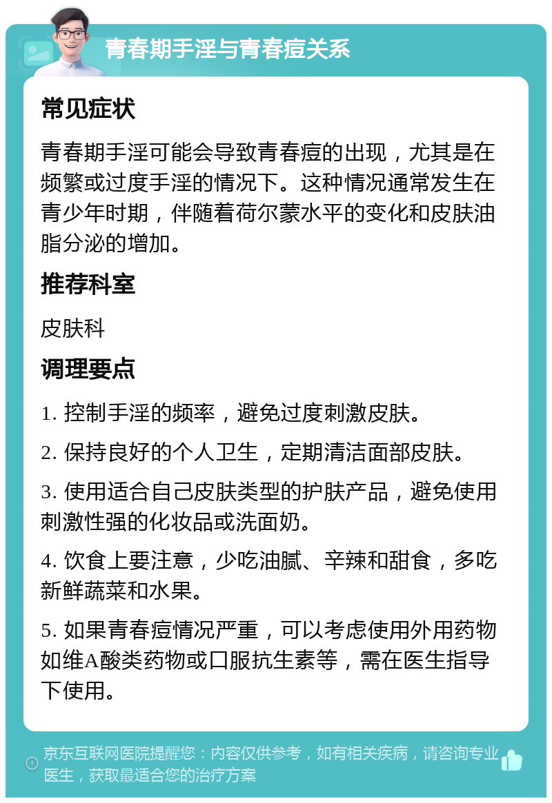 青春期手淫与青春痘关系 常见症状 青春期手淫可能会导致青春痘的出现，尤其是在频繁或过度手淫的情况下。这种情况通常发生在青少年时期，伴随着荷尔蒙水平的变化和皮肤油脂分泌的增加。 推荐科室 皮肤科 调理要点 1. 控制手淫的频率，避免过度刺激皮肤。 2. 保持良好的个人卫生，定期清洁面部皮肤。 3. 使用适合自己皮肤类型的护肤产品，避免使用刺激性强的化妆品或洗面奶。 4. 饮食上要注意，少吃油腻、辛辣和甜食，多吃新鲜蔬菜和水果。 5. 如果青春痘情况严重，可以考虑使用外用药物如维A酸类药物或口服抗生素等，需在医生指导下使用。