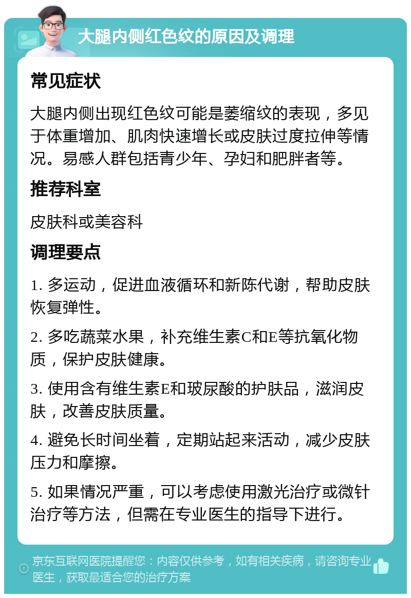 大腿内侧红色纹的原因及调理 常见症状 大腿内侧出现红色纹可能是萎缩纹的表现，多见于体重增加、肌肉快速增长或皮肤过度拉伸等情况。易感人群包括青少年、孕妇和肥胖者等。 推荐科室 皮肤科或美容科 调理要点 1. 多运动，促进血液循环和新陈代谢，帮助皮肤恢复弹性。 2. 多吃蔬菜水果，补充维生素C和E等抗氧化物质，保护皮肤健康。 3. 使用含有维生素E和玻尿酸的护肤品，滋润皮肤，改善皮肤质量。 4. 避免长时间坐着，定期站起来活动，减少皮肤压力和摩擦。 5. 如果情况严重，可以考虑使用激光治疗或微针治疗等方法，但需在专业医生的指导下进行。