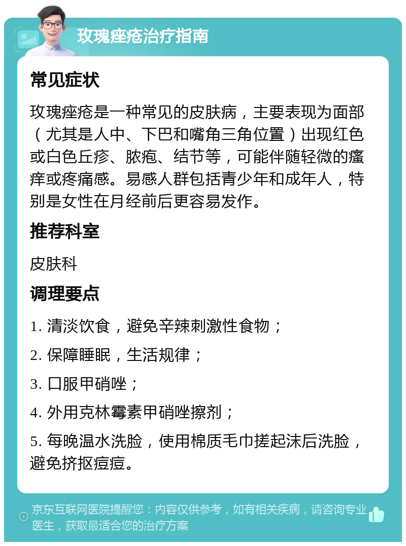 玫瑰痤疮治疗指南 常见症状 玫瑰痤疮是一种常见的皮肤病，主要表现为面部（尤其是人中、下巴和嘴角三角位置）出现红色或白色丘疹、脓疱、结节等，可能伴随轻微的瘙痒或疼痛感。易感人群包括青少年和成年人，特别是女性在月经前后更容易发作。 推荐科室 皮肤科 调理要点 1. 清淡饮食，避免辛辣刺激性食物； 2. 保障睡眠，生活规律； 3. 口服甲硝唑； 4. 外用克林霉素甲硝唑擦剂； 5. 每晚温水洗脸，使用棉质毛巾搓起沫后洗脸，避免挤抠痘痘。