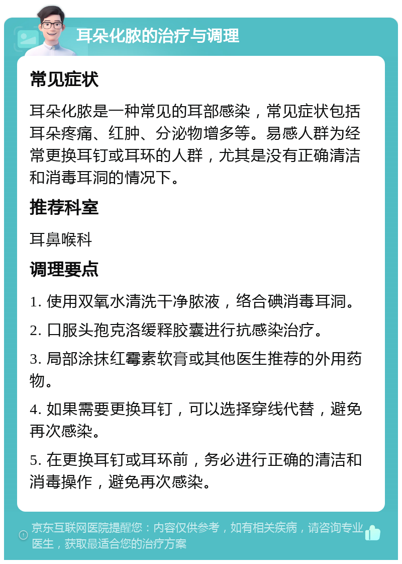 耳朵化脓的治疗与调理 常见症状 耳朵化脓是一种常见的耳部感染，常见症状包括耳朵疼痛、红肿、分泌物增多等。易感人群为经常更换耳钉或耳环的人群，尤其是没有正确清洁和消毒耳洞的情况下。 推荐科室 耳鼻喉科 调理要点 1. 使用双氧水清洗干净脓液，络合碘消毒耳洞。 2. 口服头孢克洛缓释胶囊进行抗感染治疗。 3. 局部涂抹红霉素软膏或其他医生推荐的外用药物。 4. 如果需要更换耳钉，可以选择穿线代替，避免再次感染。 5. 在更换耳钉或耳环前，务必进行正确的清洁和消毒操作，避免再次感染。