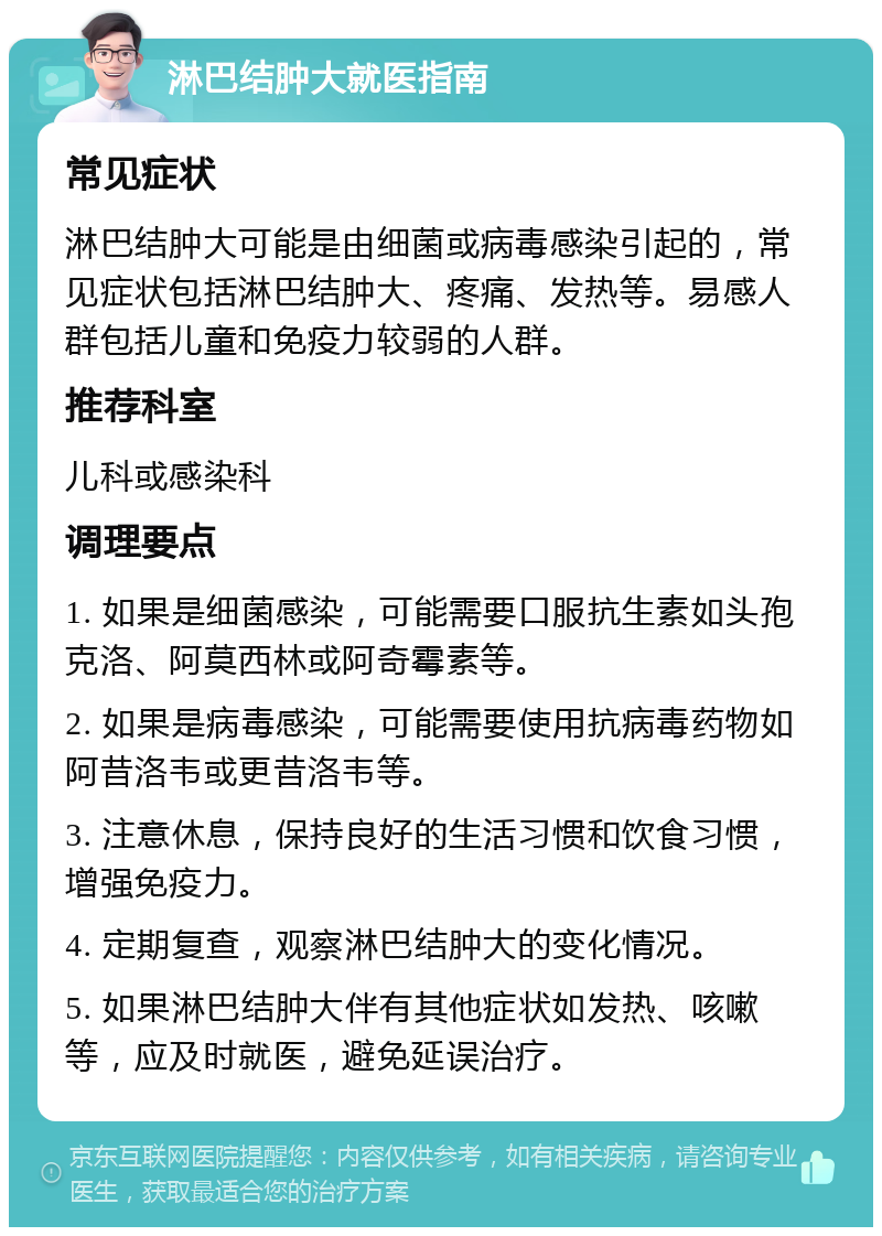 淋巴结肿大就医指南 常见症状 淋巴结肿大可能是由细菌或病毒感染引起的，常见症状包括淋巴结肿大、疼痛、发热等。易感人群包括儿童和免疫力较弱的人群。 推荐科室 儿科或感染科 调理要点 1. 如果是细菌感染，可能需要口服抗生素如头孢克洛、阿莫西林或阿奇霉素等。 2. 如果是病毒感染，可能需要使用抗病毒药物如阿昔洛韦或更昔洛韦等。 3. 注意休息，保持良好的生活习惯和饮食习惯，增强免疫力。 4. 定期复查，观察淋巴结肿大的变化情况。 5. 如果淋巴结肿大伴有其他症状如发热、咳嗽等，应及时就医，避免延误治疗。