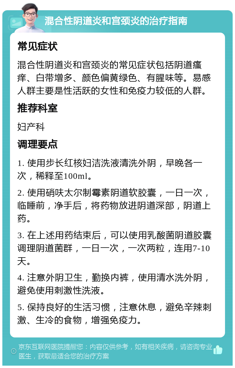 混合性阴道炎和宫颈炎的治疗指南 常见症状 混合性阴道炎和宫颈炎的常见症状包括阴道瘙痒、白带增多、颜色偏黄绿色、有腥味等。易感人群主要是性活跃的女性和免疫力较低的人群。 推荐科室 妇产科 调理要点 1. 使用步长红核妇洁洗液清洗外阴，早晚各一次，稀释至100ml。 2. 使用硝呋太尔制霉素阴道软胶囊，一日一次，临睡前，净手后，将药物放进阴道深部，阴道上药。 3. 在上述用药结束后，可以使用乳酸菌阴道胶囊调理阴道菌群，一日一次，一次两粒，连用7-10天。 4. 注意外阴卫生，勤换内裤，使用清水洗外阴，避免使用刺激性洗液。 5. 保持良好的生活习惯，注意休息，避免辛辣刺激、生冷的食物，增强免疫力。