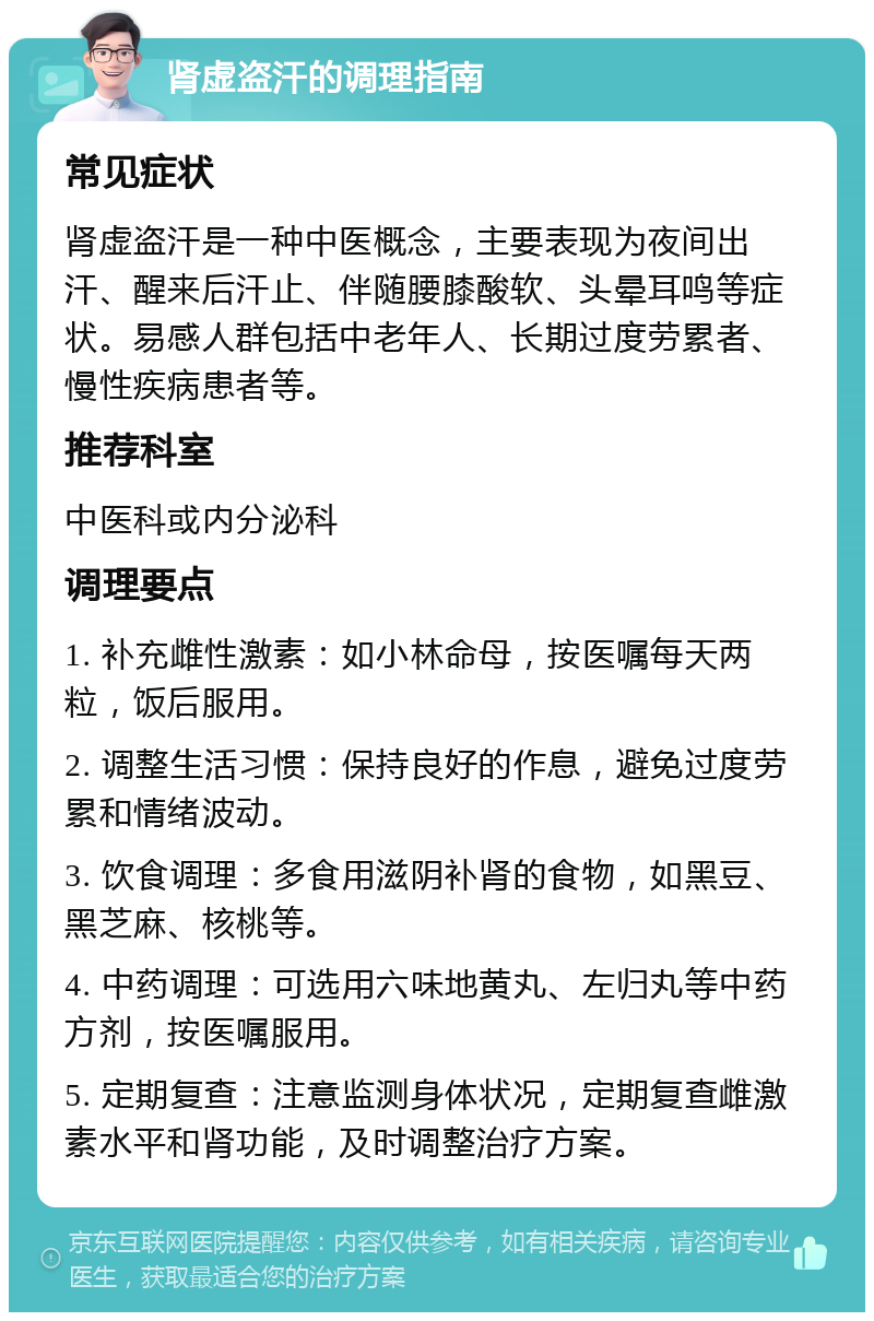 肾虚盗汗的调理指南 常见症状 肾虚盗汗是一种中医概念，主要表现为夜间出汗、醒来后汗止、伴随腰膝酸软、头晕耳鸣等症状。易感人群包括中老年人、长期过度劳累者、慢性疾病患者等。 推荐科室 中医科或内分泌科 调理要点 1. 补充雌性激素：如小林命母，按医嘱每天两粒，饭后服用。 2. 调整生活习惯：保持良好的作息，避免过度劳累和情绪波动。 3. 饮食调理：多食用滋阴补肾的食物，如黑豆、黑芝麻、核桃等。 4. 中药调理：可选用六味地黄丸、左归丸等中药方剂，按医嘱服用。 5. 定期复查：注意监测身体状况，定期复查雌激素水平和肾功能，及时调整治疗方案。