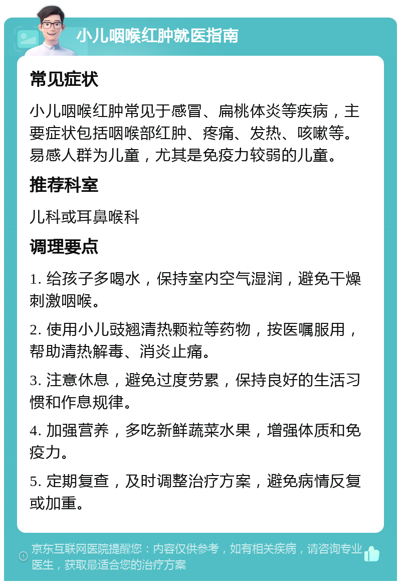 小儿咽喉红肿就医指南 常见症状 小儿咽喉红肿常见于感冒、扁桃体炎等疾病，主要症状包括咽喉部红肿、疼痛、发热、咳嗽等。易感人群为儿童，尤其是免疫力较弱的儿童。 推荐科室 儿科或耳鼻喉科 调理要点 1. 给孩子多喝水，保持室内空气湿润，避免干燥刺激咽喉。 2. 使用小儿豉翘清热颗粒等药物，按医嘱服用，帮助清热解毒、消炎止痛。 3. 注意休息，避免过度劳累，保持良好的生活习惯和作息规律。 4. 加强营养，多吃新鲜蔬菜水果，增强体质和免疫力。 5. 定期复查，及时调整治疗方案，避免病情反复或加重。