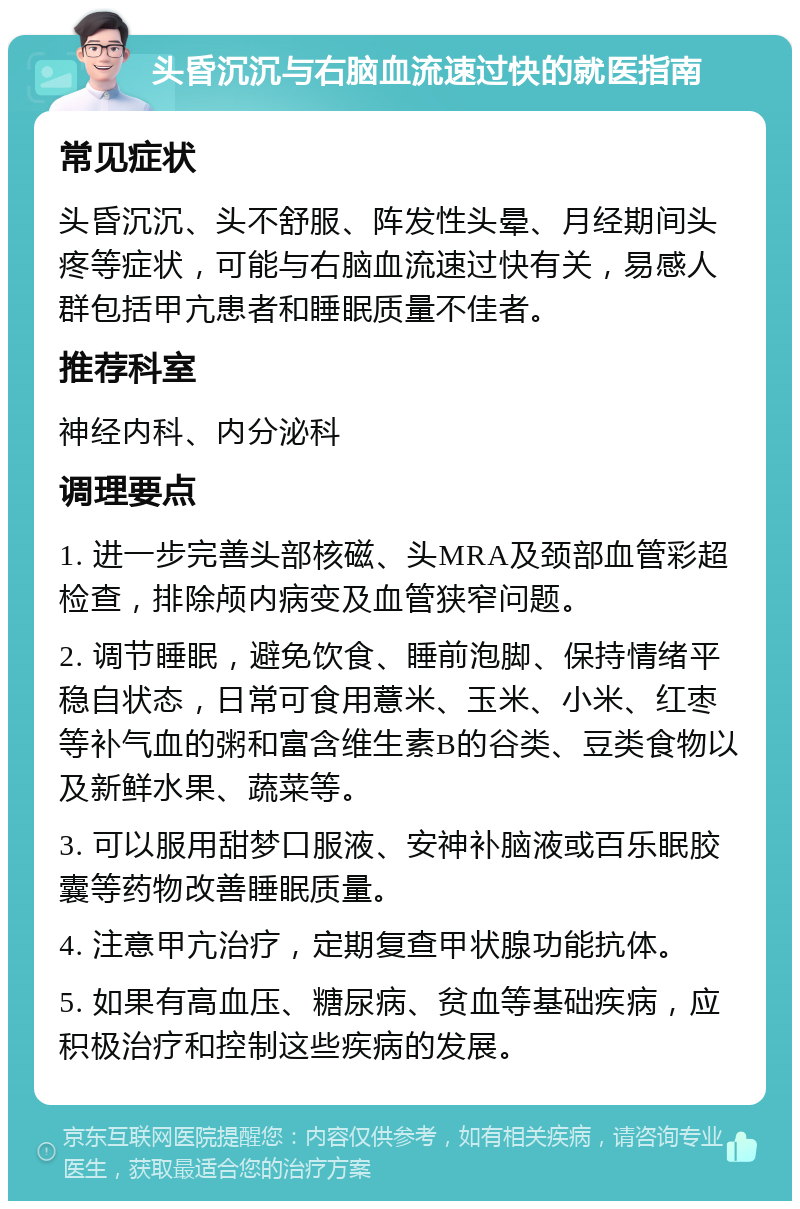 头昏沉沉与右脑血流速过快的就医指南 常见症状 头昏沉沉、头不舒服、阵发性头晕、月经期间头疼等症状，可能与右脑血流速过快有关，易感人群包括甲亢患者和睡眠质量不佳者。 推荐科室 神经内科、内分泌科 调理要点 1. 进一步完善头部核磁、头MRA及颈部血管彩超检查，排除颅内病变及血管狭窄问题。 2. 调节睡眠，避免饮食、睡前泡脚、保持情绪平稳自状态，日常可食用薏米、玉米、小米、红枣等补气血的粥和富含维生素B的谷类、豆类食物以及新鲜水果、蔬菜等。 3. 可以服用甜梦口服液、安神补脑液或百乐眠胶囊等药物改善睡眠质量。 4. 注意甲亢治疗，定期复查甲状腺功能抗体。 5. 如果有高血压、糖尿病、贫血等基础疾病，应积极治疗和控制这些疾病的发展。