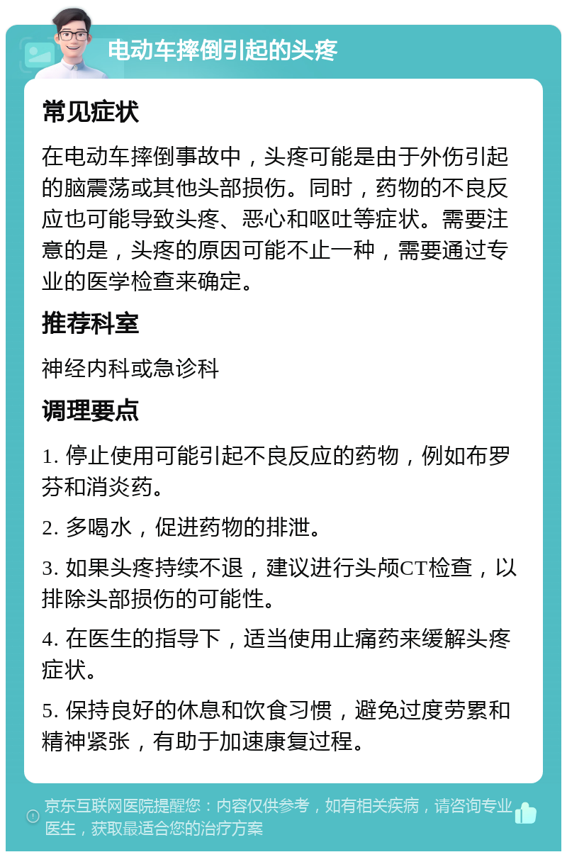 电动车摔倒引起的头疼 常见症状 在电动车摔倒事故中，头疼可能是由于外伤引起的脑震荡或其他头部损伤。同时，药物的不良反应也可能导致头疼、恶心和呕吐等症状。需要注意的是，头疼的原因可能不止一种，需要通过专业的医学检查来确定。 推荐科室 神经内科或急诊科 调理要点 1. 停止使用可能引起不良反应的药物，例如布罗芬和消炎药。 2. 多喝水，促进药物的排泄。 3. 如果头疼持续不退，建议进行头颅CT检查，以排除头部损伤的可能性。 4. 在医生的指导下，适当使用止痛药来缓解头疼症状。 5. 保持良好的休息和饮食习惯，避免过度劳累和精神紧张，有助于加速康复过程。