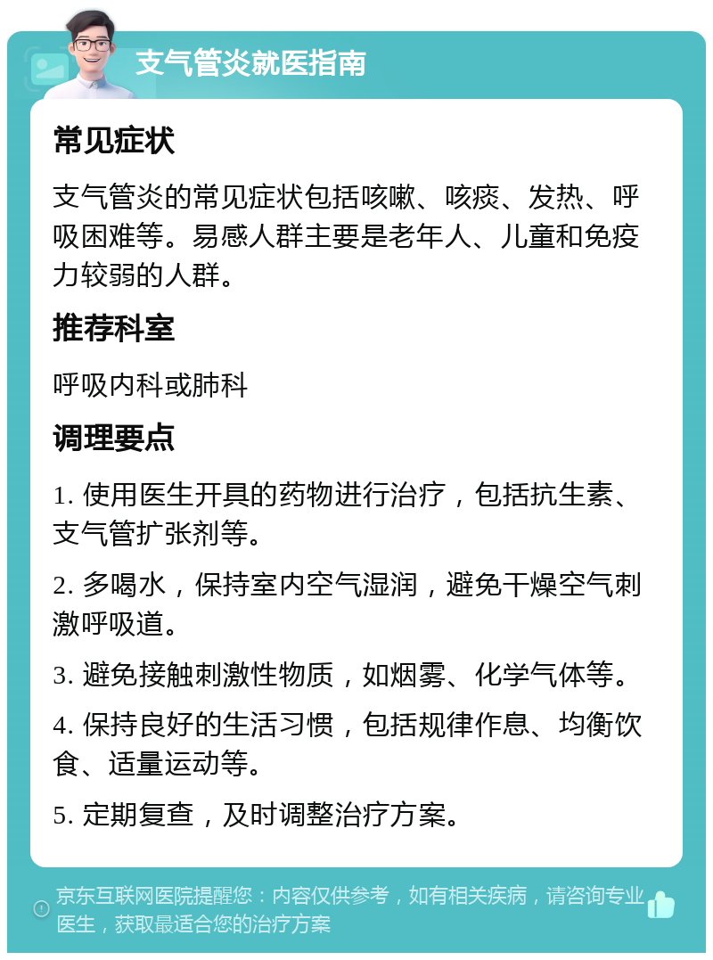 支气管炎就医指南 常见症状 支气管炎的常见症状包括咳嗽、咳痰、发热、呼吸困难等。易感人群主要是老年人、儿童和免疫力较弱的人群。 推荐科室 呼吸内科或肺科 调理要点 1. 使用医生开具的药物进行治疗，包括抗生素、支气管扩张剂等。 2. 多喝水，保持室内空气湿润，避免干燥空气刺激呼吸道。 3. 避免接触刺激性物质，如烟雾、化学气体等。 4. 保持良好的生活习惯，包括规律作息、均衡饮食、适量运动等。 5. 定期复查，及时调整治疗方案。