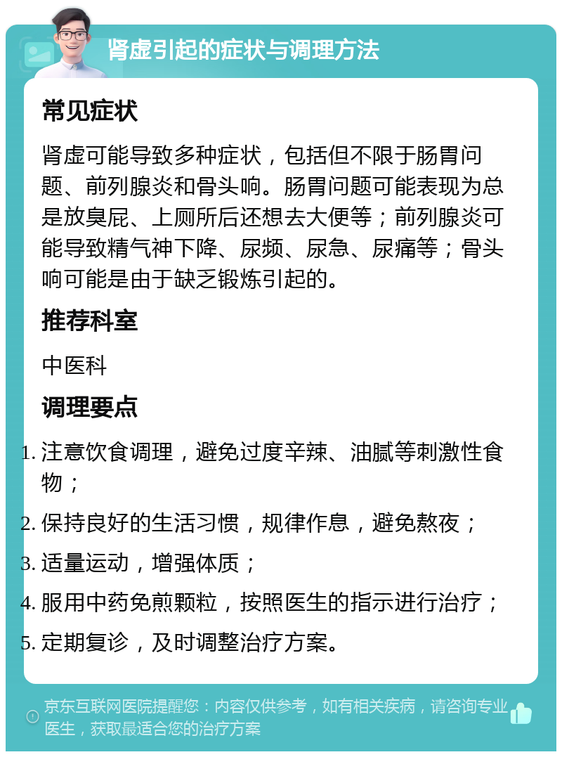 肾虚引起的症状与调理方法 常见症状 肾虚可能导致多种症状，包括但不限于肠胃问题、前列腺炎和骨头响。肠胃问题可能表现为总是放臭屁、上厕所后还想去大便等；前列腺炎可能导致精气神下降、尿频、尿急、尿痛等；骨头响可能是由于缺乏锻炼引起的。 推荐科室 中医科 调理要点 注意饮食调理，避免过度辛辣、油腻等刺激性食物； 保持良好的生活习惯，规律作息，避免熬夜； 适量运动，增强体质； 服用中药免煎颗粒，按照医生的指示进行治疗； 定期复诊，及时调整治疗方案。