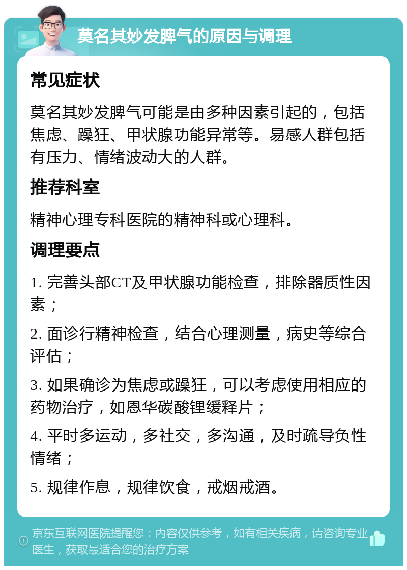 莫名其妙发脾气的原因与调理 常见症状 莫名其妙发脾气可能是由多种因素引起的，包括焦虑、躁狂、甲状腺功能异常等。易感人群包括有压力、情绪波动大的人群。 推荐科室 精神心理专科医院的精神科或心理科。 调理要点 1. 完善头部CT及甲状腺功能检查，排除器质性因素； 2. 面诊行精神检查，结合心理测量，病史等综合评估； 3. 如果确诊为焦虑或躁狂，可以考虑使用相应的药物治疗，如恩华碳酸锂缓释片； 4. 平时多运动，多社交，多沟通，及时疏导负性情绪； 5. 规律作息，规律饮食，戒烟戒酒。