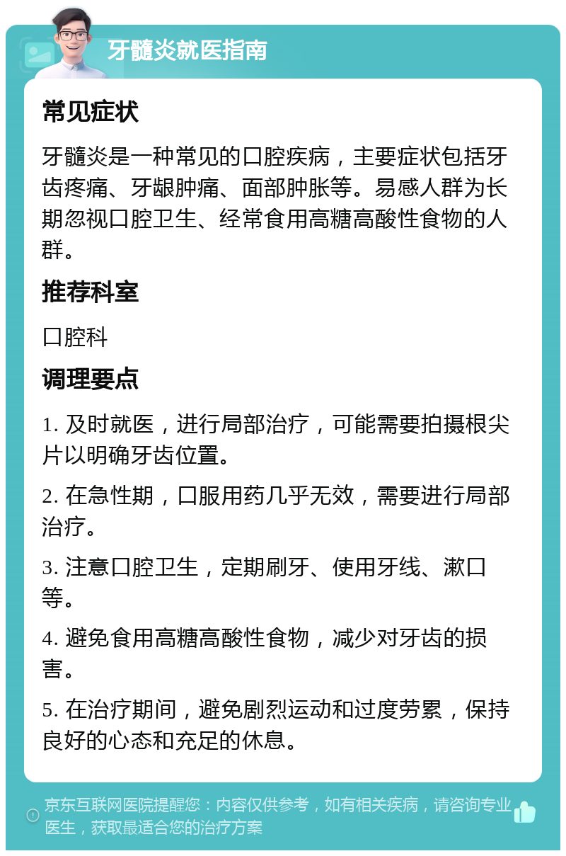 牙髓炎就医指南 常见症状 牙髓炎是一种常见的口腔疾病，主要症状包括牙齿疼痛、牙龈肿痛、面部肿胀等。易感人群为长期忽视口腔卫生、经常食用高糖高酸性食物的人群。 推荐科室 口腔科 调理要点 1. 及时就医，进行局部治疗，可能需要拍摄根尖片以明确牙齿位置。 2. 在急性期，口服用药几乎无效，需要进行局部治疗。 3. 注意口腔卫生，定期刷牙、使用牙线、漱口等。 4. 避免食用高糖高酸性食物，减少对牙齿的损害。 5. 在治疗期间，避免剧烈运动和过度劳累，保持良好的心态和充足的休息。