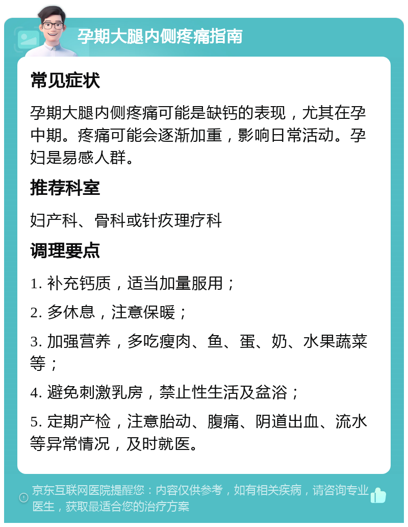 孕期大腿内侧疼痛指南 常见症状 孕期大腿内侧疼痛可能是缺钙的表现，尤其在孕中期。疼痛可能会逐渐加重，影响日常活动。孕妇是易感人群。 推荐科室 妇产科、骨科或针疚理疗科 调理要点 1. 补充钙质，适当加量服用； 2. 多休息，注意保暖； 3. 加强营养，多吃瘦肉、鱼、蛋、奶、水果蔬菜等； 4. 避免刺激乳房，禁止性生活及盆浴； 5. 定期产检，注意胎动、腹痛、阴道出血、流水等异常情况，及时就医。