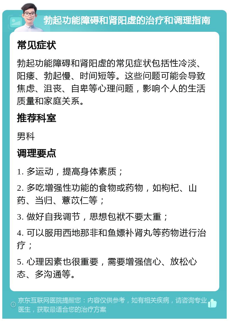 勃起功能障碍和肾阳虚的治疗和调理指南 常见症状 勃起功能障碍和肾阳虚的常见症状包括性冷淡、阳痿、勃起慢、时间短等。这些问题可能会导致焦虑、沮丧、自卑等心理问题，影响个人的生活质量和家庭关系。 推荐科室 男科 调理要点 1. 多运动，提高身体素质； 2. 多吃增强性功能的食物或药物，如枸杞、山药、当归、薏苡仁等； 3. 做好自我调节，思想包袱不要太重； 4. 可以服用西地那非和鱼嫖补肾丸等药物进行治疗； 5. 心理因素也很重要，需要增强信心、放松心态、多沟通等。