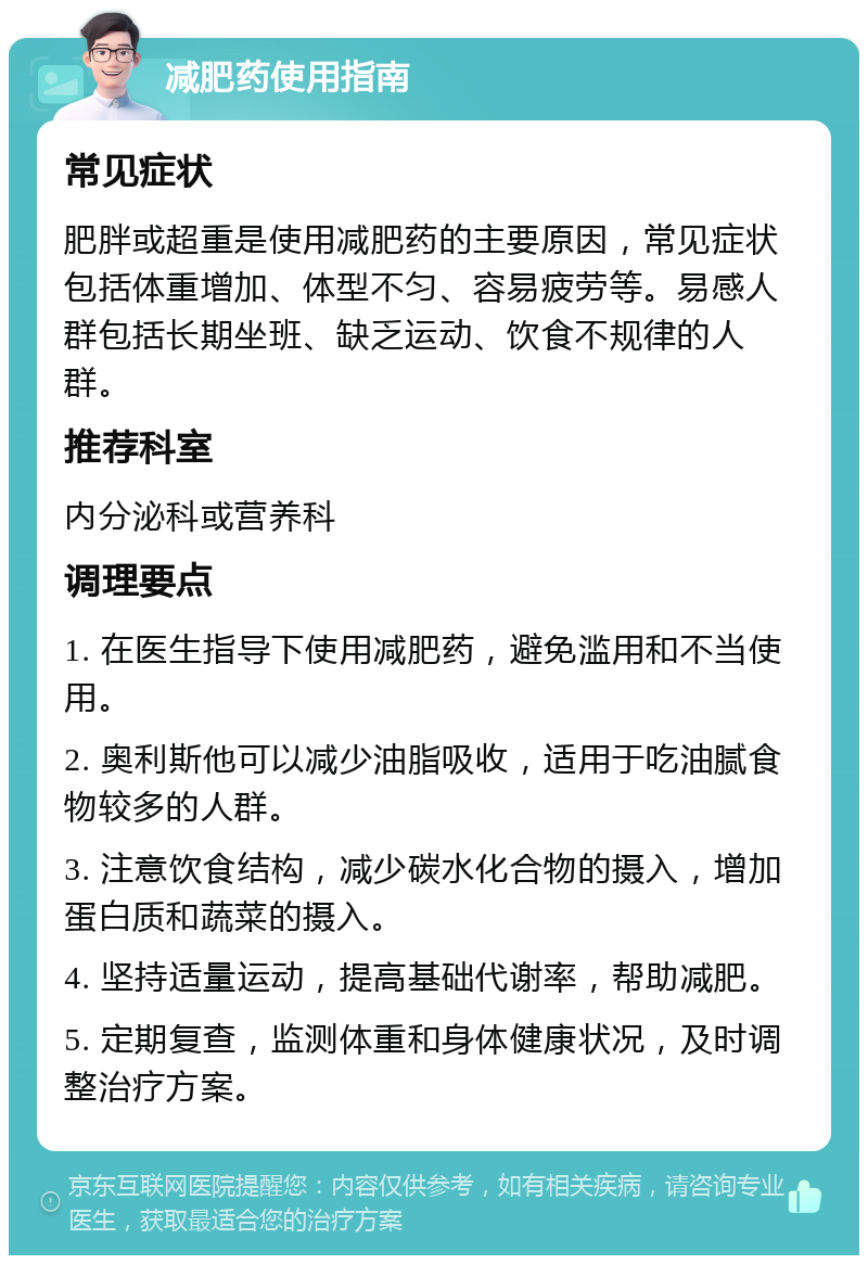 减肥药使用指南 常见症状 肥胖或超重是使用减肥药的主要原因，常见症状包括体重增加、体型不匀、容易疲劳等。易感人群包括长期坐班、缺乏运动、饮食不规律的人群。 推荐科室 内分泌科或营养科 调理要点 1. 在医生指导下使用减肥药，避免滥用和不当使用。 2. 奥利斯他可以减少油脂吸收，适用于吃油腻食物较多的人群。 3. 注意饮食结构，减少碳水化合物的摄入，增加蛋白质和蔬菜的摄入。 4. 坚持适量运动，提高基础代谢率，帮助减肥。 5. 定期复查，监测体重和身体健康状况，及时调整治疗方案。