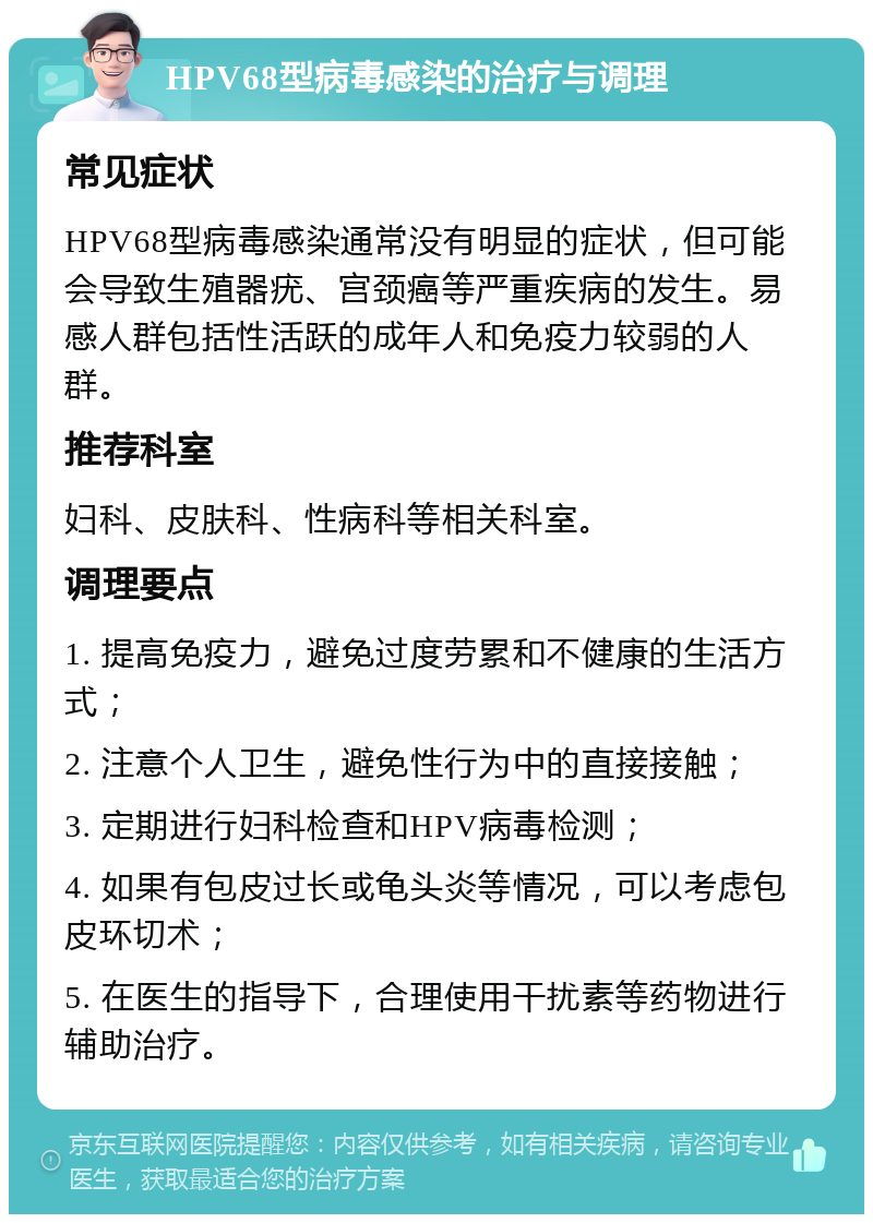 HPV68型病毒感染的治疗与调理 常见症状 HPV68型病毒感染通常没有明显的症状，但可能会导致生殖器疣、宫颈癌等严重疾病的发生。易感人群包括性活跃的成年人和免疫力较弱的人群。 推荐科室 妇科、皮肤科、性病科等相关科室。 调理要点 1. 提高免疫力，避免过度劳累和不健康的生活方式； 2. 注意个人卫生，避免性行为中的直接接触； 3. 定期进行妇科检查和HPV病毒检测； 4. 如果有包皮过长或龟头炎等情况，可以考虑包皮环切术； 5. 在医生的指导下，合理使用干扰素等药物进行辅助治疗。