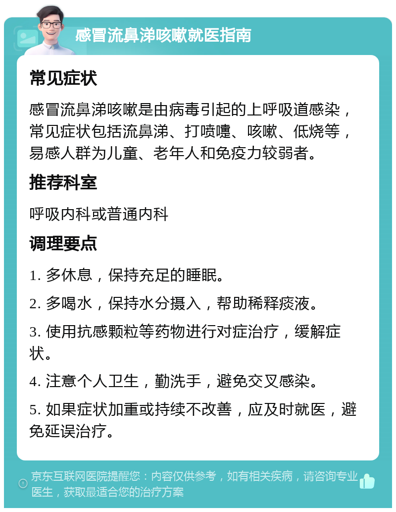 感冒流鼻涕咳嗽就医指南 常见症状 感冒流鼻涕咳嗽是由病毒引起的上呼吸道感染，常见症状包括流鼻涕、打喷嚏、咳嗽、低烧等，易感人群为儿童、老年人和免疫力较弱者。 推荐科室 呼吸内科或普通内科 调理要点 1. 多休息，保持充足的睡眠。 2. 多喝水，保持水分摄入，帮助稀释痰液。 3. 使用抗感颗粒等药物进行对症治疗，缓解症状。 4. 注意个人卫生，勤洗手，避免交叉感染。 5. 如果症状加重或持续不改善，应及时就医，避免延误治疗。